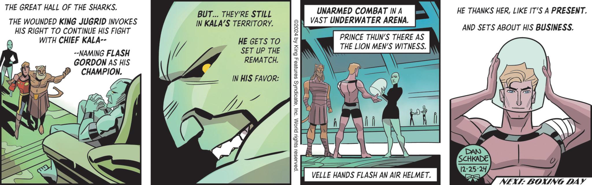 Publication OCR: THE GREAT HALL OF THE SHARKS. THE WOUNDED KING JUGRID INVOKES HIS RIGHT TO CONTINUE HIS FIGHT WITH CHIEF KALA-- --NAMING FLASH GORDON AS HIS CHAMPION. BUT... THEY'RE STILL IN KALA'S TERRITORY. HE GETS TO SET UP THE REMATCH. IN HIS FAVOR: UNARMED COMBAT IN A VAST UNDERWATER ARENA. PRINCE THUN'S THERE AS THE LION MEN'S WITNESS. HE THANKS HERLIKE IT'S A PRESENT. AND SETS ABOUT HIS BUSINESS. ©2024 by King Features SyndicateInc. World rights reserved. VELLE HANDS FLASH AN AIR HELMET. DAN SCHKADE 12.25.24 NEXT: BOXING DAY THE GREAT HALL OF THE SHARKS . THE WOUNDED KING JUGRID INVOKES HIS RIGHT TO CONTINUE HIS FIGHT WITH CHIEF KALA-- --NAMING FLASH GORDON AS HIS CHAMPION . BUT ... THEY'RE STILL IN KALA'S TERRITORY . HE GETS TO SET UP THE REMATCH . IN HIS FAVOR : UNARMED COMBAT IN A VAST UNDERWATER ARENA . PRINCE THUN'S THERE AS THE LION MEN'S WITNESS . HE THANKS HERLIKE IT'S A PRESENT . AND SETS ABOUT HIS BUSINESS . © 2024 by King Features SyndicateInc. World rights reserved . VELLE HANDS FLASH AN AIR HELMET . DAN SCHKADE 12.25.24 NEXT : BOXING DAY