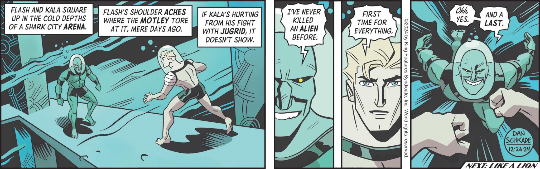 Graphics OCR: FLASH AND KALA SQUARE UP IN THE COLD DEPTHS OF A SHARK CITY ARENA. FLASH'S SHOULDER ACHES WHERE THE MOTLEY TORE AT ITMERE DAYS AGO. IF KALA'S HURTING FROM HIS FIGHT WITH JUGRIDIT DOESN'T SHOW. I'VE NEVER KILLED AN ALIEN BEFORE. FIRST TIME FOR EVERYTHING. Ohh AND A YES. LAST. 2024 by King Features SyndicateInc. World rights reserved. DAN SCHKADE 12-26-24 NEXT: LIKE A LION FLASH AND KALA SQUARE UP IN THE COLD DEPTHS OF A SHARK CITY ARENA . FLASH'S SHOULDER ACHES WHERE THE MOTLEY TORE AT ITMERE DAYS AGO . IF KALA'S HURTING FROM HIS FIGHT WITH JUGRIDIT DOESN'T SHOW . I'VE NEVER KILLED AN ALIEN BEFORE . FIRST TIME FOR EVERYTHING . Ohh AND A YES . LAST . 2024 by King Features SyndicateInc. World rights reserved . DAN SCHKADE 12-26-24 NEXT : LIKE A LION