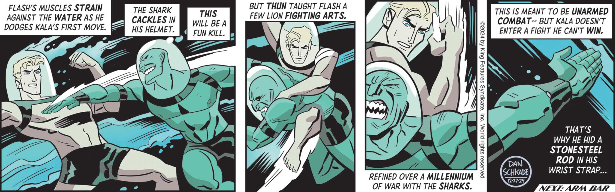 Publication OCR: FLASH'S MUSCLES STRAIN AGAINST THE WATER AS HE DODGES KALA'S FIRST MOVE. THE SHARK CACKLES IN HIS HELMET. THIS WILL BE A FUN KILL. BUT THUN TAUGHT FLASH A FEW LION FIGHTING ARTS. THIS IS MEANT TO BE UNARMED COMBAT-- BUT KALA DOESN'T ENTER A FIGHT HE CAN'T WIN. ©2024 by King Features SyndicateInc. World rights reserved. REFINED OVER A MILLENNIUM OF WAR WITH THE SHARKS. DAN SCHKADE 12-27-24 THAT'S WHY HE HID A STONESTEEL ROD IN HIS WRIST STRAP... NEXT: ARM BAR FLASH'S MUSCLES STRAIN AGAINST THE WATER AS HE DODGES KALA'S FIRST MOVE . THE SHARK CACKLES IN HIS HELMET . THIS WILL BE A FUN KILL . BUT THUN TAUGHT FLASH A FEW LION FIGHTING ARTS . THIS IS MEANT TO BE UNARMED COMBAT-- BUT KALA DOESN'T ENTER A FIGHT HE CAN'T WIN . © 2024 by King Features SyndicateInc. World rights reserved . REFINED OVER A MILLENNIUM OF WAR WITH THE SHARKS . DAN SCHKADE 12-27-24 THAT'S WHY HE HID A STONESTEEL ROD IN HIS WRIST STRAP ... NEXT : ARM BAR