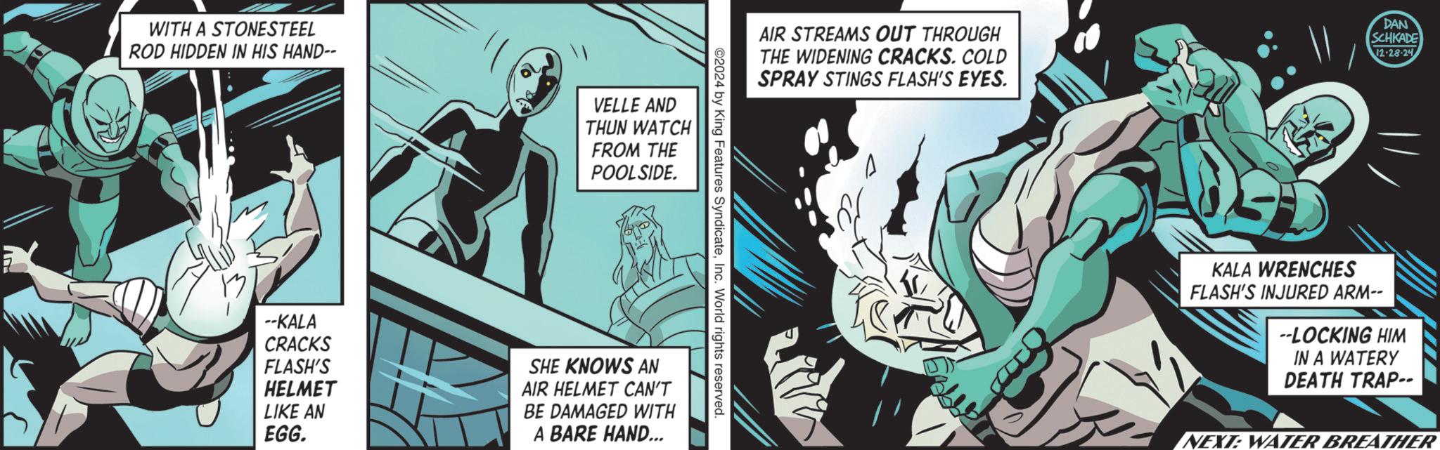 Superhero OCR: WITH A STONESTEEL ROD HIDDEN IN HIS HAND-- VELLE AND THUN WATCH FROM THE POOLSIDE. AIR STREAMS OUT THROUGH THE WIDENING CRACKS. COLD SPRAY STINGS FLASH'S EYES. DAN SCHKADE 12-28-24 ©2024 by King Features SyndicateInc. World rights reserved. --KALA CRACKS FLASH'S HELMET LIKE AN EGG. SHE KNOWS AN AIR HELMET CAN'T BE DAMAGED WITH A BARE HAND... KALA WRENCHES FLASH'S INJURED ARM-- --LOCKING HIM IN A WATERY DEATH TRAP-- NEXT: WATER BREATHER WITH A STONESTEEL ROD HIDDEN IN HIS HAND-- VELLE AND THUN WATCH FROM THE POOLSIDE . AIR STREAMS OUT THROUGH THE WIDENING CRACKS . COLD SPRAY STINGS FLASH'S EYES . DAN SCHKADE 12-28-24 © 2024 by King Features SyndicateInc. World rights reserved . --KALA CRACKS FLASH'S HELMET LIKE AN EGG . SHE KNOWS AN AIR HELMET CAN'T BE DAMAGED WITH A BARE HAND ... KALA WRENCHES FLASH'S INJURED ARM-- --LOCKING HIM IN A WATERY DEATH TRAP-- NEXT : WATER BREATHER
