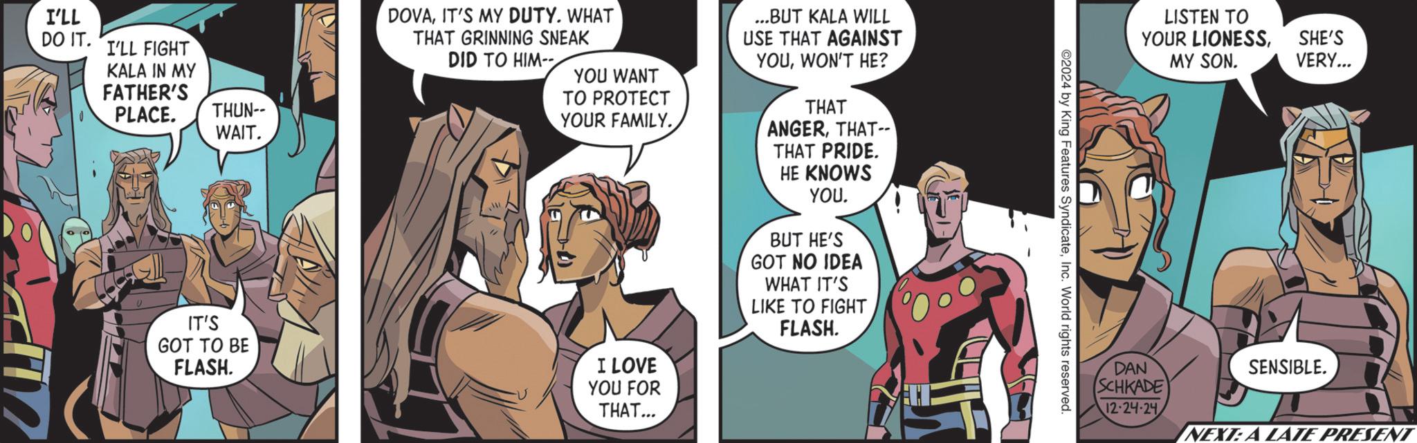 Hero OCR: I'LL DO IT. I'LL FIGHT KALA IN MY FATHER'S PLACE. THUN-- WAIT. DOVAIT'S MY DUTY. WHAT THAT GRINNING SNEAK DID TO HIM-- YOU WANT TO PROTECT YOUR FAMILY. IT'S GOT TO BE FLASH. I LOVE YOU FOR THAT... ...BUT KALA WILL USE THAT AGAINST YOUWON'T HE? THAT ANGERTHAT THAT PRIDE. HE KNOWS YOU. BUT HE'S GOT NO IDEA WHAT IT'S LIKE TO FIGHT FLASH. ©2024 by King Features SyndicateInc. World rights reserved. LISTEN TO YOUR LIONESSSHE'S MY SON. VERY... DAN SCHKADE 12-24-24 SENSIBLE. NEXT: A LATE PRESENT I'LL DO IT . I'LL FIGHT KALA IN MY FATHER'S PLACE . THUN-- WAIT . DOVAIT'S MY DUTY . WHAT THAT GRINNING SNEAK DID TO HIM-- YOU WANT TO PROTECT YOUR FAMILY . IT'S GOT TO BE FLASH . I LOVE YOU FOR THAT ... ... BUT KALA WILL USE THAT AGAINST YOUWON'T HE ? THAT ANGERTHAT THAT PRIDE . HE KNOWS YOU . BUT HE'S GOT NO IDEA WHAT IT'S LIKE TO FIGHT FLASH . © 2024 by King Features SyndicateInc. World rights reserved . LISTEN TO YOUR LIONESSSHE'S MY SON . VERY ... DAN SCHKADE 12-24-24 SENSIBLE . NEXT : A LATE PRESENT