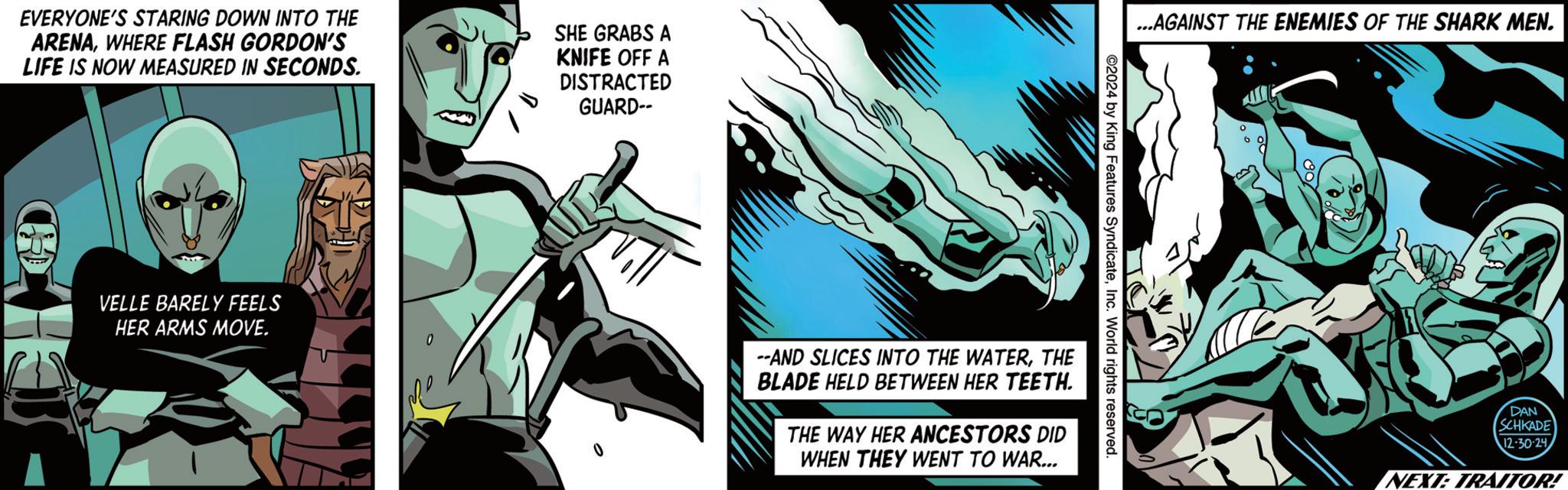 Publication OCR: EVERYONE'S STARING DOWN INTO THE ARENAWHERE FLASH GORDON'S LIFE IS NOW MEASURED IN SECONDS. SHE GRABS A KNIFE OFF A DISTRACTED GUARD-- CHO VELLE BARELY FEELS HER ARMS MOVE. 0 --AND SLICES INTO THE WATERTHE BLADE HELD BETWEEN HER TEETH. THE WAY HER ANCESTORS DID WHEN THEY WENT TO WAR... ©2024 by King Features SyndicateInc. World rights reserved. ...AGAINST THE ENEMIES OF THE SHARK MEN. DAN SCHKADE 12-30-24 NEXT: TRAITOR! EVERYONE'S STARING DOWN INTO THE ARENAWHERE FLASH GORDON'S LIFE IS NOW MEASURED IN SECONDS . SHE GRABS A KNIFE OFF A DISTRACTED GUARD-- CHO VELLE BARELY FEELS HER ARMS MOVE . 0 --AND SLICES INTO THE WATERTHE BLADE HELD BETWEEN HER TEETH . THE WAY HER ANCESTORS DID WHEN THEY WENT TO WAR ... © 2024 by King Features SyndicateInc. World rights reserved . ... AGAINST THE ENEMIES OF THE SHARK MEN . DAN SCHKADE 12-30-24 NEXT : TRAITOR !
