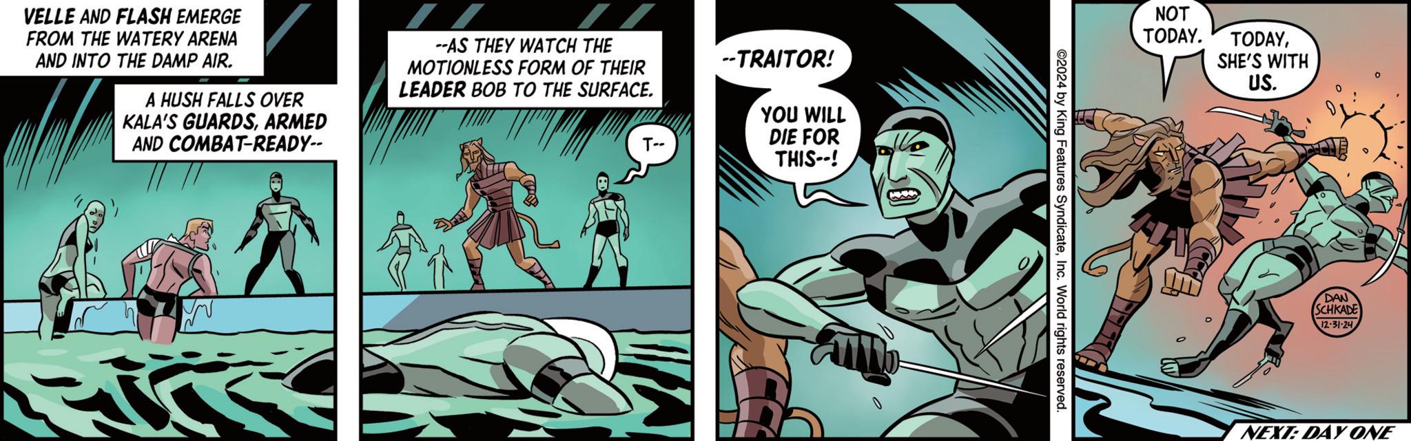 Hero OCR: --TRAITOR! YOU T-- WILL DIE FOR THIS--! VELLE AND FLASH EMERGE FROM THE WATERY ARENA AND INTO THE DAMP AIR. A HUSH FALLS OVER KALA'S GUARDSARMED AND COMBAT-READY-- --AS THEY WATCH THE MOTIONLESS FORM OF THEIR LEADER BOB TO THE SURFACE. 2024 by King Features SyndicateInc. World rights reserved. NOT TODAY. TODAYSHE'S WITH US. DAN SCHKADE 12-31-24 NEXT: DAY ONE --TRAITOR ! YOU T-- WILL DIE FOR THIS-- ! VELLE AND FLASH EMERGE FROM THE WATERY ARENA AND INTO THE DAMP AIR . A HUSH FALLS OVER KALA'S GUARDSARMED AND COMBAT - READY-- --AS THEY WATCH THE MOTIONLESS FORM OF THEIR LEADER BOB TO THE SURFACE . 2024 by King Features SyndicateInc. World rights reserved . NOT TODAY . TODAYSHE'S WITH US . DAN SCHKADE 12-31-24 NEXT : DAY ONE
