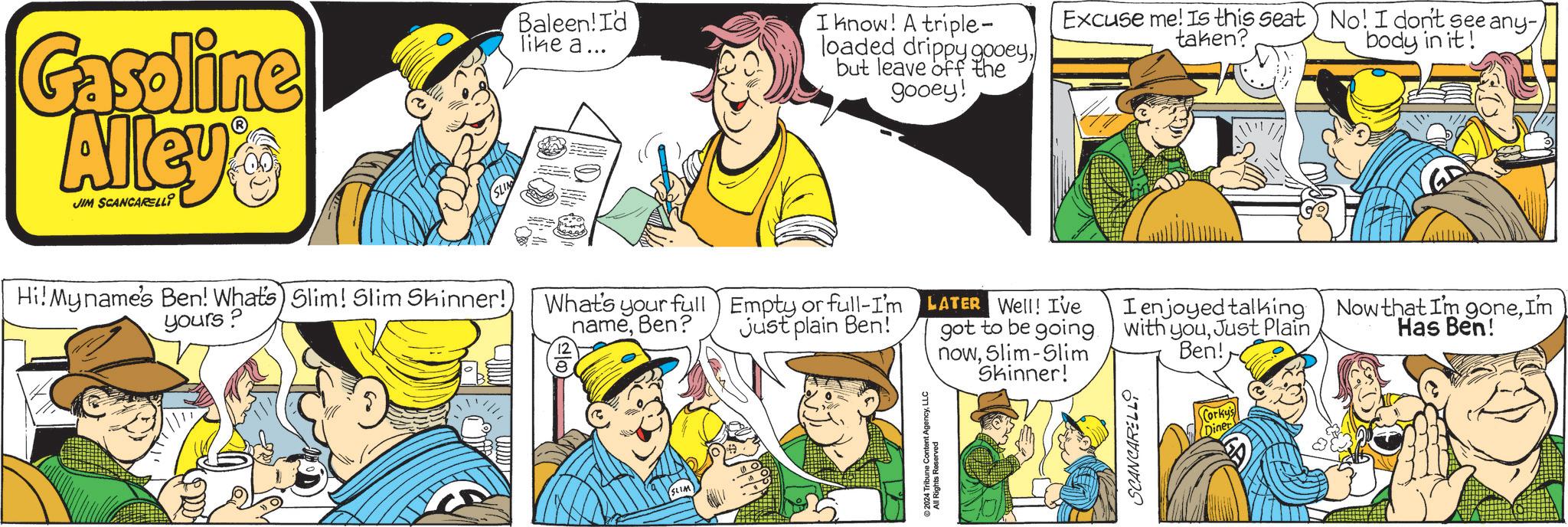 Interaction OCR: Gasoline Alley's JIM SCANCARELLI Baleen! I'd like a... I know! A triple- loaded drippy gooeybut leave off the gooey! Excuse me! Is this seat) No! I don't see any- taken? body in it! Hi! My name's Ben! What's) Slim! Slim Skinner!) yours? What's your full nameBen? Empty or full-I'm Just plain Ben! LATER Well! I've got to be going nowSlim-Slim Skinner! I enjoyed talking with youJust Plain Ben! Now that I'm goneI'm Has Ben! SLIM ©2024 Tribune Content AgencyLLC All Rights Reserved SCANCARELLO Corky's Diner Gasoline Alley's JIM SCANCARELLI Baleen ! I'd like a ... I know ! A triple- loaded drippy gooeybut leave off the gooey ! Excuse me ! Is this seat ) No ! I don't see any- taken ? body in it ! Hi ! My name's Ben ! What's ) Slim ! Slim Skinner ! ) yours ? What's your full nameBen ? Empty or full - I'm Just plain Ben ! LATER Well ! I've got to be going nowSlim - Slim Skinner ! I enjoyed talking with youJust Plain Ben ! Now that I'm goneI'm Has Ben ! SLIM © 2024 Tribune Content AgencyLLC All Rights Reserved SCANCARELLO Corky's Diner