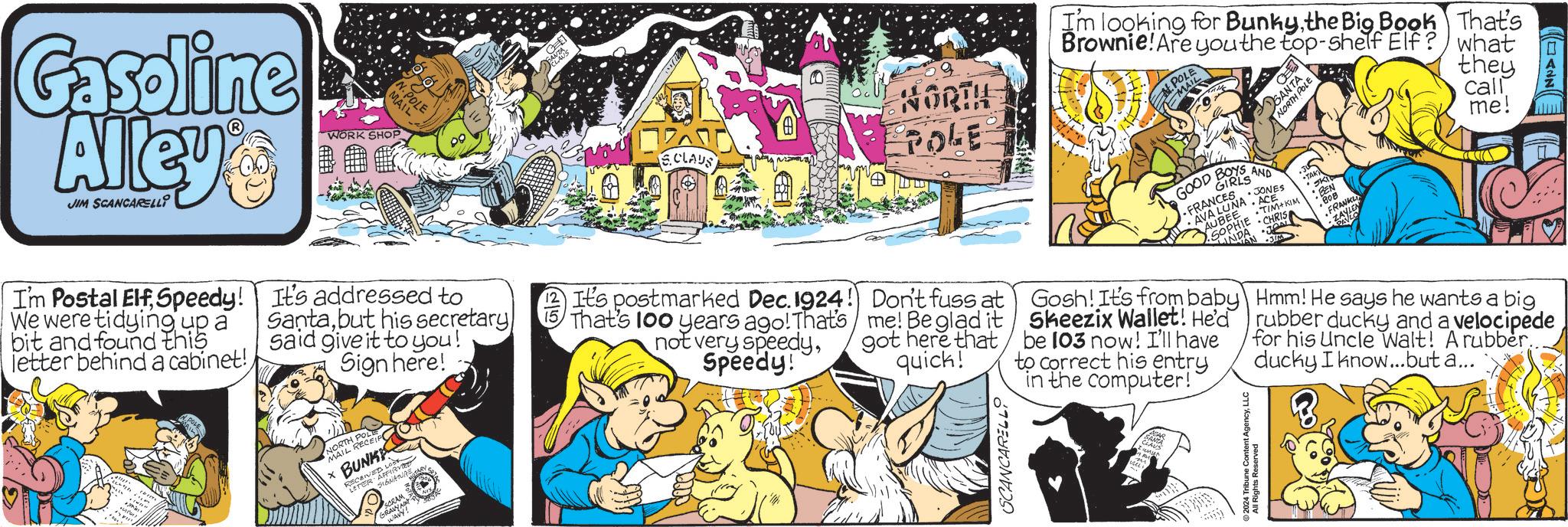 Conversation OCR: Gasoline Alley JIM SCANCARELLI WORK SHOP N. POLE MAIL I'm Postal ElfSpeedy! We were tidying up a bit and found this letter behind a cabinet!It's addressed to Santabut his secretary said give it to you! Sign here! NORTH POP XBUNK MAIL RECE ECEIVED LOS LETER AFFIRMED RECE SIGNATURE SCRAM 12 It's postmarked Dec. 1924! 15 That's 100 years ago! That's not very speedySpeedy! WAVY! NORTH & POLE! FO SANTA NORTH POLE Im looking for Bunkythe Big Book That's Brownie! Are you the top-shelf Elf? what call they me! SCLAUS SPOLE GOOD AND • JONES FRANCES AVA LUNA ACE AUBEE SOPHIE TÌM KIM •CHRIS JON ? BEN BOB FRANKLI Don't fuss at me! Be glad it got here that quick! Gosh! It's from baby Skeezix Wallet! He'd be 103 now! I'll have to correct his entry in the computer!` SCANCARELLO 2024 Tribune Content AgencyLLC All Rights Reserved Hmm! He says he wants a big rubber ducky and a velocipede for his Uncle Walt! A rubber.. ducky I know...but a... ANN Gasoline Alley JIM SCANCARELLI WORK SHOP N. POLE MAIL I'm Postal ElfSpeedy ! We were tidying up a bit and found this letter behind a cabinet !It's addressed to Santabut his secretary said give it to you ! Sign here ! NORTH POP XBUNK MAIL RECE ECEIVED LOS LETER AFFIRMED RECE SIGNATURE SCRAM 12 It's postmarked Dec. 1924 ! 15 That's 100 years ago ! That's not very speedySpeedy ! WAVY ! NORTH & POLE ! FO SANTA NORTH POLE Im looking for Bunkythe Big Book That's Brownie ! Are you the top - shelf Elf ? what call they me ! SCLAUS SPOLE GOOD AND • JONES FRANCES AVA LUNA ACE AUBEE SOPHIE TÌM KIM • CHRIS JON ? BEN BOB FRANKLI Don't fuss at me ! Be glad it got here that quick ! Gosh ! It's from baby Skeezix Wallet ! He'd be 103 now ! I'll have to correct his entry in the computer ! ` SCANCARELLO 2024 Tribune Content AgencyLLC All Rights Reserved Hmm ! He says he wants a big rubber ducky and a velocipede for his Uncle Walt ! A rubber .. ducky I know ... but a ... ANN