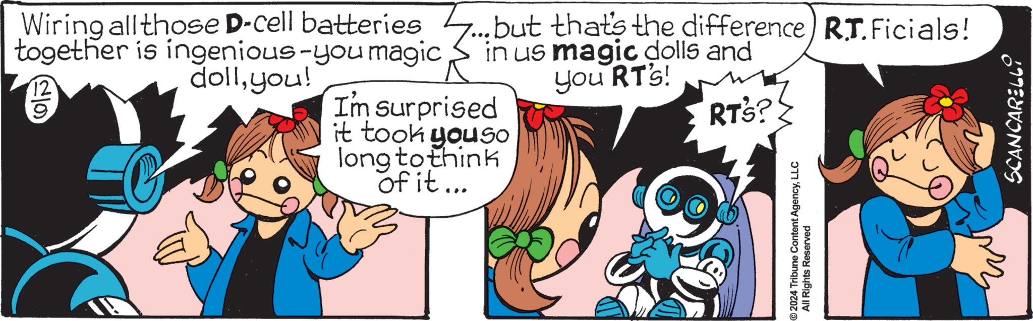 Graphics OCR: 9 Wiring all those D-cell batteries 7... but that's the difference) R.T.Ficials! together is ingenious-you magic 12 in us magic dolls and dollyou! you RT's! I'm surprised it took you so long to think of it... RT's? 2024 Tribune Content AgencyLLC All Rights Reserved SCANCARELLI 9 Wiring all those D - cell batteries 7 ... but that's the difference ) R.T.Ficials ! together is ingenious - you magic 12 in us magic dolls and dollyou ! you RT's ! I'm surprised it took you so long to think of it ... RT's ? 2024 Tribune Content AgencyLLC All Rights Reserved SCANCARELLI