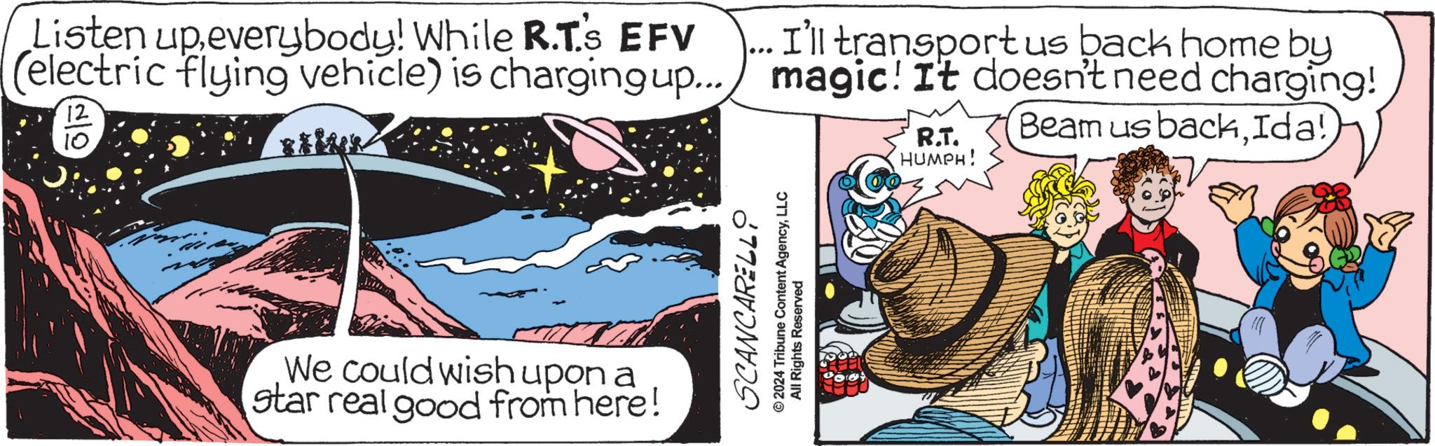 Fictional character OCR: Listen upeverybody! While R.T's EFV (electric flying vehicle) is charging up... 12 10 We could wish upon a star real good from here! I'll transport us back home by magic! It doesn't need charging! Beam us backIda!) R.T. HUMPH! SCANCARELLO © 2024 Tribune Content AgencyLLC All Rights Reserved Listen upeverybody ! While R.T's EFV ( electric flying vehicle ) is charging up ... 12 10 We could wish upon a star real good from here ! I'll transport us back home by magic ! It doesn't need charging ! Beam us backIda ! ) R.T. HUMPH ! SCANCARELLO © 2024 Tribune Content AgencyLLC All Rights Reserved