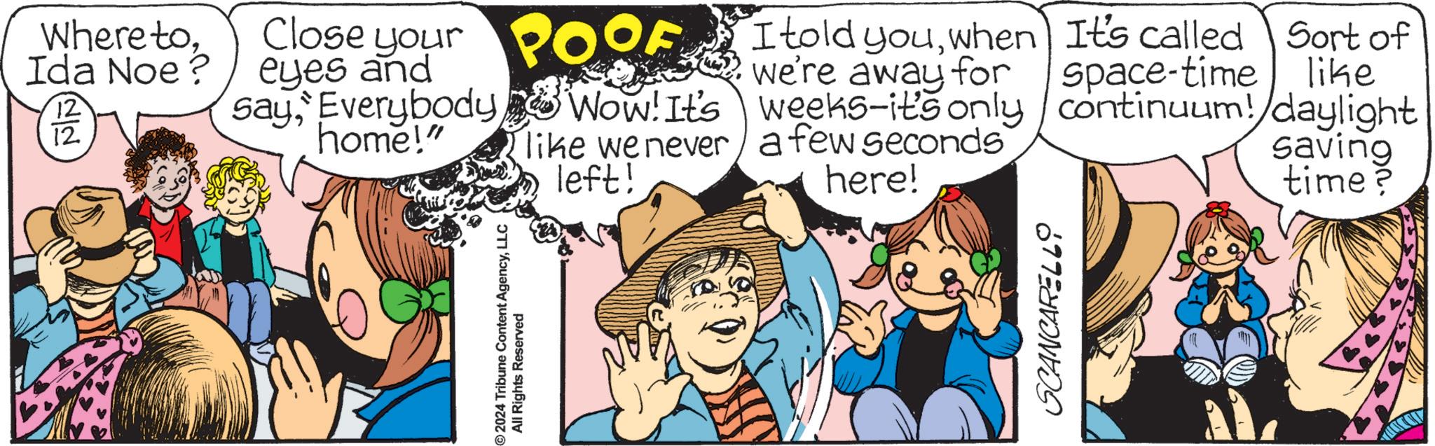 Comic book OCR: Where toIda Noe? 12 12 Close your eyes and sayEverybody home!" ©2024 Tribune Content AgencyLLC All Rights Reserved OOF I told youwhen It's called Sort of we're away for space-time like Wow! It's like we never weeks-it's only continuum!/daylight a few seconds saving left! here! time? SCANCARELLO Where toIda Noe ? 12 12 Close your eyes and sayEverybody home ! " © 2024 Tribune Content AgencyLLC All Rights Reserved OOF I told youwhen It's called Sort of we're away for space - time like Wow ! It's like we never weeks - it's only continuum ! / daylight a few seconds saving left ! here ! time ? SCANCARELLO