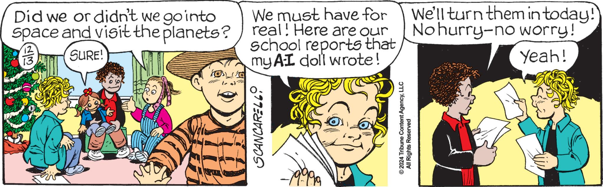 Illustration OCR: SCANCARELLO Did we or didn't we go into Space and visit the planets? 13 SURE! We must have for real! Here are our school reports that my AI doll wrote! We'll turn them in today! No hurry-no worry! Yeah! © 2024 Tribune Content AgencyLLC All Rights Reserved SCANCARELLO Did we or didn't we go into Space and visit the planets ? 13 SURE ! We must have for real ! Here are our school reports that my AI doll wrote ! We'll turn them in today ! No hurry - no worry ! Yeah ! © 2024 Tribune Content AgencyLLC All Rights Reserved