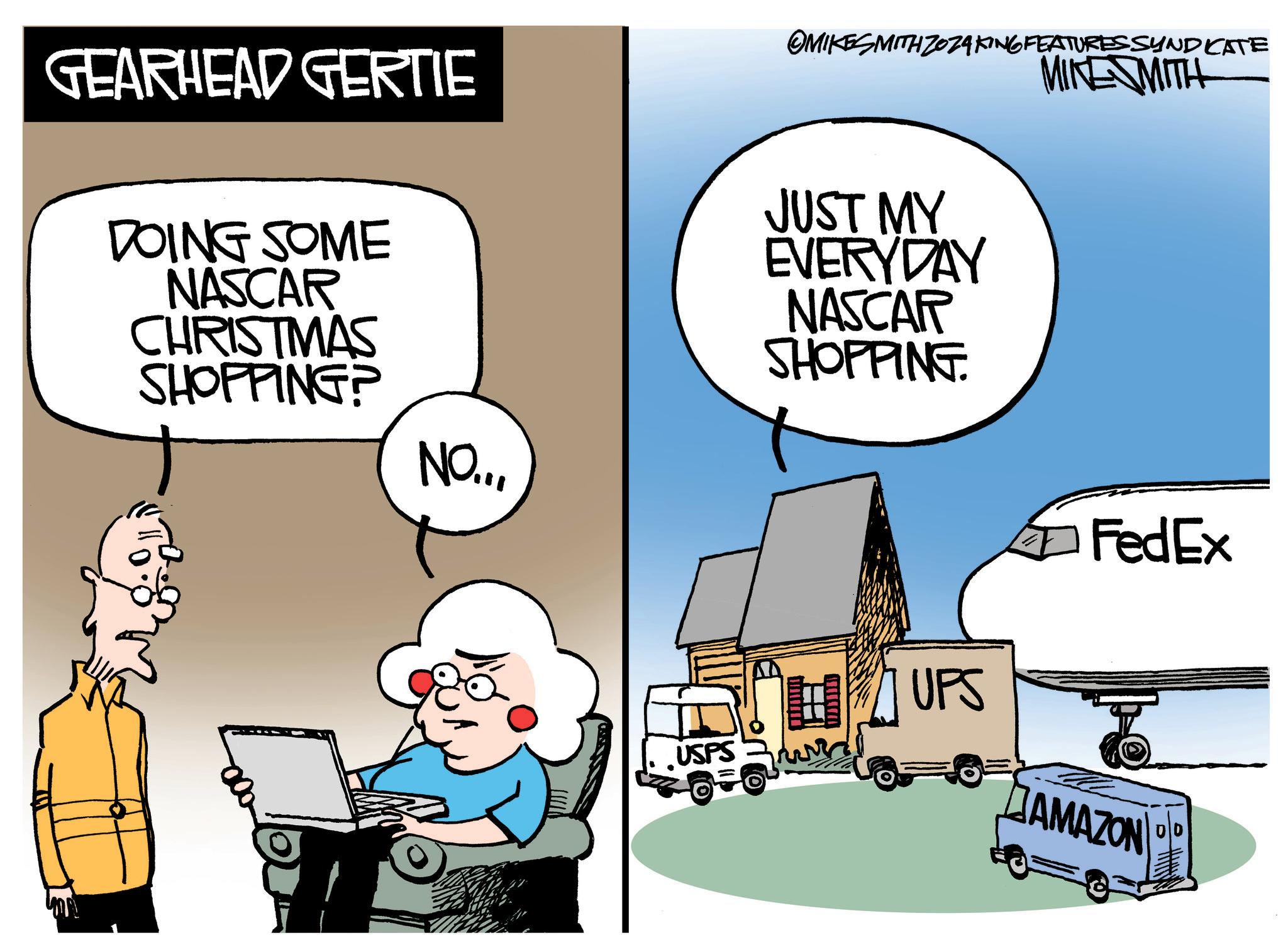 Art OCR: GEARHEAD GERTIE DOING SOME NASCAR CHRISTMAS OMIKESMITH ZOZAKING FEATURESSYNDICATE JUST MY EVERYDAY NASCAR SHOPPING. MIKESMITH SHOPPING? NO..FedEx UPS USPS AMAZON GEARHEAD GERTIE DOING SOME NASCAR CHRISTMAS OMIKESMITH ZOZAKING FEATURESSYNDICATE JUST MY EVERYDAY NASCAR SHOPPING . MIKESMITH SHOPPING ? NO ..FedEx UPS USPS AMAZON