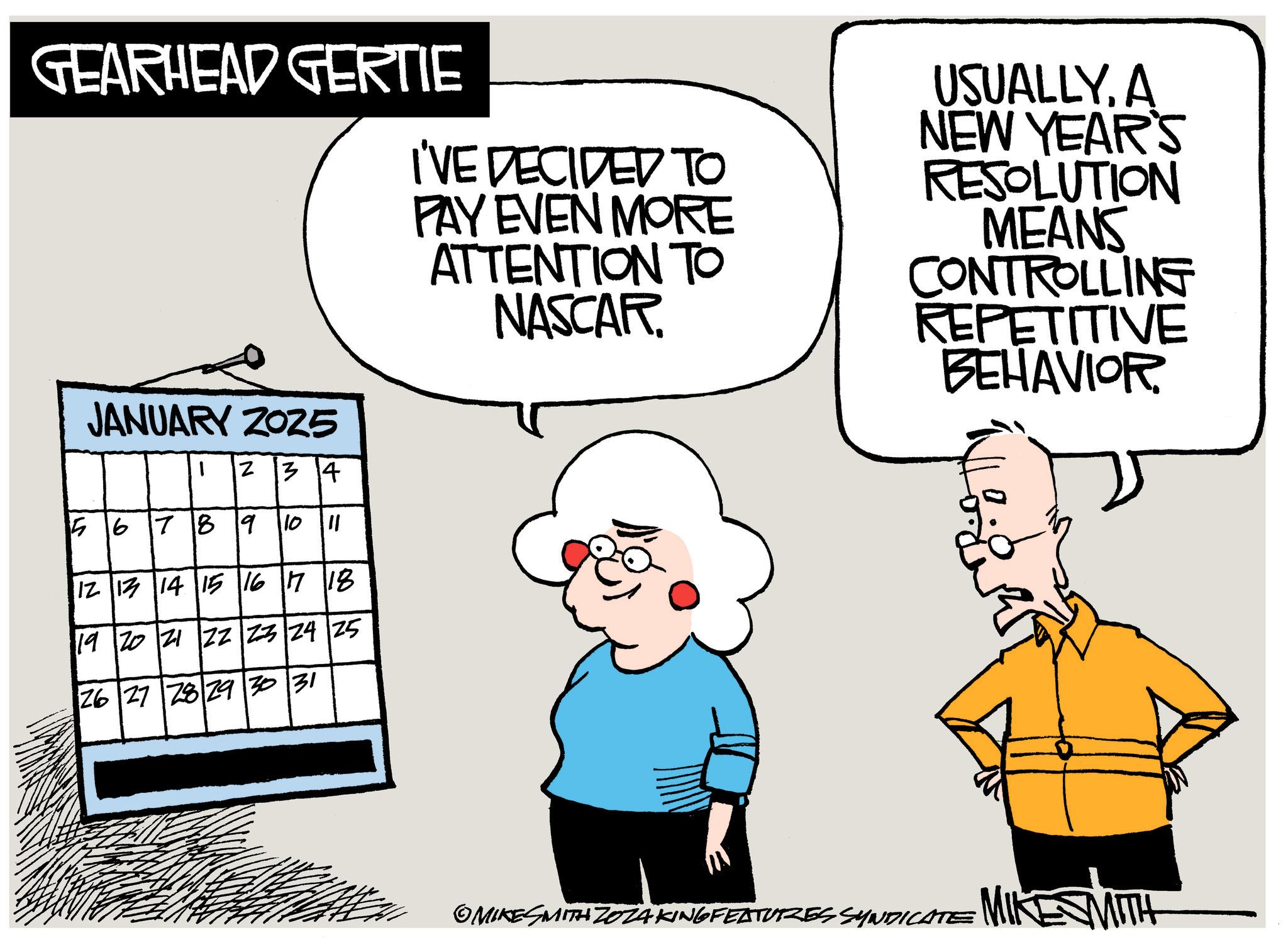 Comics OCR: GEARHEAD GERTIE I'VE DECIDED TO PAY EVEN MORE ATTENTION TO NASCAR. USUALLYA NEW YEAR'S RESOLUTION MEANS CONTROLLING REPETITIVE BEHAVIOR JANUARY ZOZ5 1 N 34 567891011 12 13 14 15 16 17 18 19 20 21 22 23 24 25 26 27 28 29 30 31 OMIKESMITH ZOZAKING FEATURES SYNDICATE MIK MITH GEARHEAD GERTIE I'VE DECIDED TO PAY EVEN MORE ATTENTION TO NASCAR . USUALLYA NEW YEAR'S RESOLUTION MEANS CONTROLLING REPETITIVE BEHAVIOR JANUARY ZOZ5 1 N 34 567891011 12 13 14 15 16 17 18 19 20 21 22 23 24 25 26 27 28 29 30 31 OMIKESMITH ZOZAKING FEATURES SYNDICATE MIK MITH