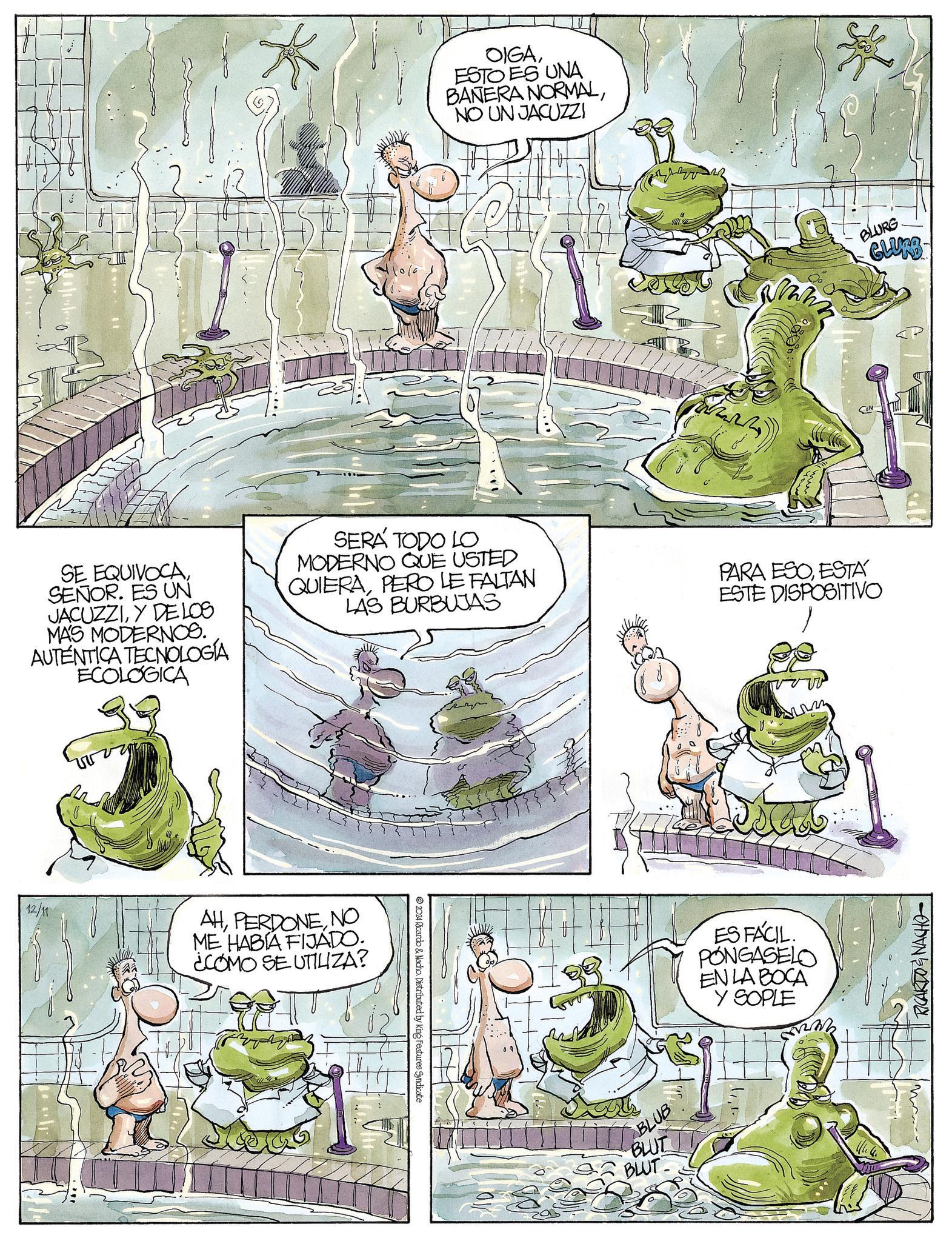 Art OCR: OIGAESTO ES UNA BANERA NORMALNO UN JACUZZI SE EQUIVOCASEÑOR. ES UN JACUZZIY DELOS MAS MODERNOS. AUTENTICA TECNOLOGÍA ECOLOGICA SERA TODO LO MODERNO QUE USTED QUIERAPERO LE FALTAN LAS BURBUJAS 12/11 AHNO ME HABIA FIJADO ¿COMO SE UTILIZA? ???? 2024 Ricardo & Nacho. Distributed by King Features Syndicate BLUB BLUT BLUT BLURG. GLUND PARA ESOESTÁ ESTE DISPOSITIVO ES FÁCIL. PONGASELO EN LA BOCA Y SOPLE W RICARDONACHO _ OIGAESTO ES UNA BANERA NORMALNO UN JACUZZI SE EQUIVOCASEÑOR . ES UN JACUZZIY DELOS MAS MODERNOS . AUTENTICA TECNOLOGÍA ECOLOGICA SERA TODO LO MODERNO QUE USTED QUIERAPERO LE FALTAN LAS BURBUJAS 12/11 AHNO ME HABIA FIJADO ¿ COMO SE UTILIZA ? ???? 2024 Ricardo & Nacho . Distributed by King Features Syndicate BLUB BLUT BLUT BLURG . GLUND PARA ESOESTÁ ESTE DISPOSITIVO ES FÁCIL . PONGASELO EN LA BOCA Y SOPLE W RICARDONACHO _