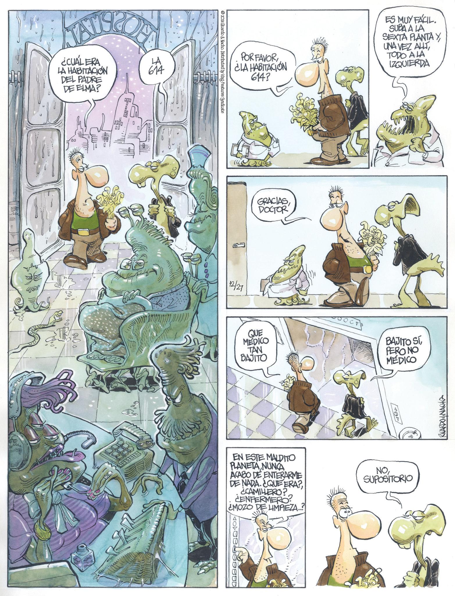 Comic book OCR: ¿CUÁL ERA LA HABITACIÓN DEL PADRE DE ELMA? LA 614 2024 Ricardo & Nacho. Distributed by King Features Syndicate POR FAVORCLA HABITACIÓN 614? ES MUY FÁCIL. SUBA A LA SEXTA PLANTA Y UNA VEZ ALLT TODO A LA IZQUIERDA 12/27 GRACIASDOCTOR QUE MEDICO TAN BAJITO BAJITO SÍPERO NO MÉDICO EN ESTE MALDITO PLANETA NUNCA ACABO DE ENTERARME DE NADA. ¿QUE ERA? ¿CAMILLERO? CENFERMERO MOZO DE UMPEZA..? NOSUPOSITORIO RICARDO&NACHO ¿ CUÁL ERA LA HABITACIÓN DEL PADRE DE ELMA ? LA 614 2024 Ricardo & Nacho . Distributed by King Features Syndicate POR FAVORCLA HABITACIÓN 614 ? ES MUY FÁCIL . SUBA A LA SEXTA PLANTA Y UNA VEZ ALLT TODO A LA IZQUIERDA 12/27 GRACIASDOCTOR QUE MEDICO TAN BAJITO BAJITO SÍPERO NO MÉDICO EN ESTE MALDITO PLANETA NUNCA ACABO DE ENTERARME DE NADA . ¿ QUE ERA ? ¿ CAMILLERO ? CENFERMERO MOZO DE UMPEZA .. ? NOSUPOSITORIO RICARDO & NACHO