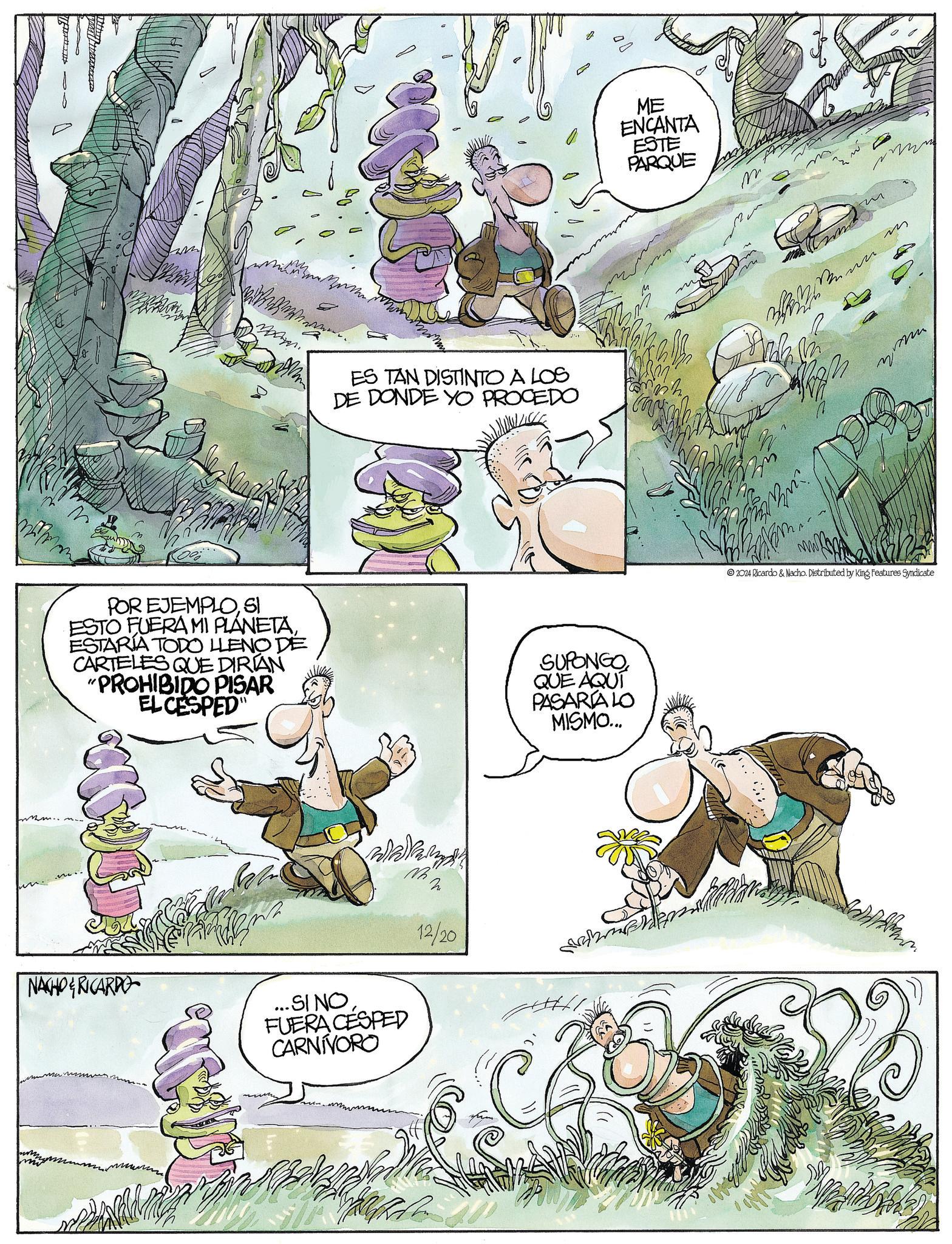 Happy OCR: ES TAN DISTINTO A LOS DE DONDE YO PROCEDO POR EJEMPLOSI ESTO FUERA MI PLÁNETAESTARIA TODO LLENO DE CARTELES QUE DIRIAN "PROHIBIDO PISAR EL CESPED SUPONGO QUE AQUÍ PASARIA LO MISMO... NACHO RICARDO ...SINOFUERA CESPED CARNIVORO 12/20 ME ENCANTA ESTE PARQUE M M ??? 2024 Ricardo & Nacho. Distributed by King Features Syndicate ES TAN DISTINTO A LOS DE DONDE YO PROCEDO POR EJEMPLOSI ESTO FUERA MI PLÁNETAESTARIA TODO LLENO DE CARTELES QUE DIRIAN " PROHIBIDO PISAR EL CESPED SUPONGO QUE AQUÍ PASARIA LO MISMO ... NACHO RICARDO ... SINOFUERA CESPED CARNIVORO 12/20 ME ENCANTA ESTE PARQUE M M ??? 2024 Ricardo & Nacho . Distributed by King Features Syndicate