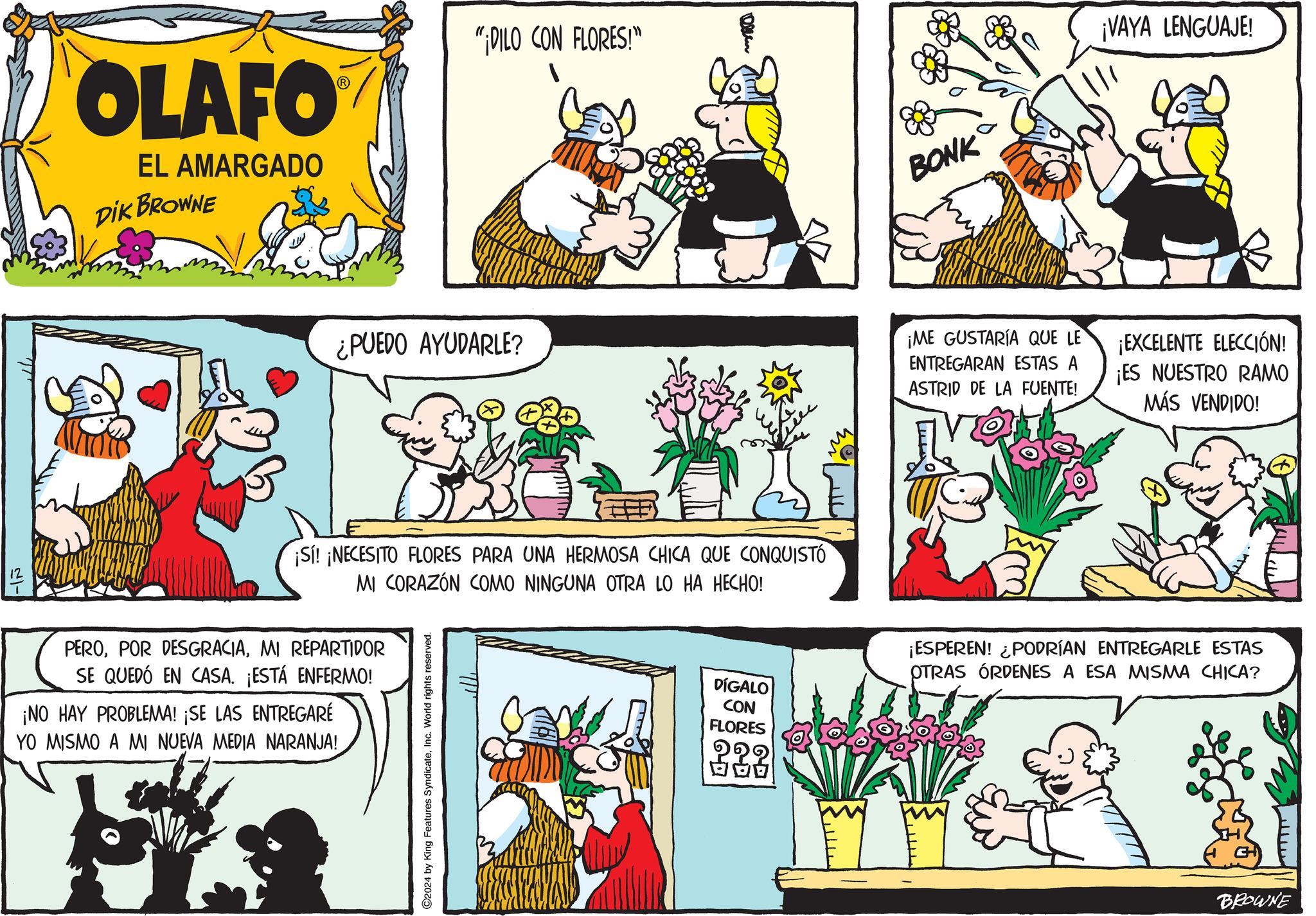 Line OCR: OLAFO EL AMARGADO DIK BROWNE "¡DILO CON FLORES!" ¿PUEDO AYUDARLE? Ollem BONK ¡VAYA LENGUAJE! ?- ¡Sí! ¡NECESITO FLORES PARA UNA HERMOSA CHICA QUE CONQUISTÓ MI CORAZÓN COMO NINGUNA OTRA LO HA HECHO! PEROMI REPARTIDOR SE QUEDÓ EN CASA. ¡ESTÁ ENFERMO! ¡NO HAY PROBLEMA! ¡SE LAS ENTREGARÉ YO MISMO A MI NUEVA MEDIA NARANJA! ©2024 by King Features SyndicateInc. World rights reserved. DÍGALO CON FLORES ¡ME GUSTARÍA QUE LE ENTREGARAN ESTAS A ASTRID DE LA FUENTE! ¡EXCELENTE ELECCIÓN! ¡ES NUESTRO RAMO MÁS VENDIDO! ¡ESPEREN! ¿PODRÍAN ENTREGARLE ESTAS OTRAS ÓRDENES A ESA MISMA CHICA? BROWNE OLAFO EL AMARGADO DIK BROWNE " ¡ DILO CON FLORES ! " ¿ PUEDO AYUDARLE ? Ollem BONK ¡ VAYA LENGUAJE ! ?- ¡ Sí ! ¡ NECESITO FLORES PARA UNA HERMOSA CHICA QUE CONQUISTÓ MI CORAZÓN COMO NINGUNA OTRA LO HA HECHO ! PEROPOR DESGRACIAMI REPARTIDOR SE QUEDÓ EN CASA . ¡ ESTÁ ENFERMO ! ¡ NO HAY PROBLEMA ! ¡ SE LAS ENTREGARÉ YO MISMO A MI NUEVA MEDIA NARANJA ! © 2024 by King Features SyndicateInc. World rights reserved . DÍGALO CON FLORES ¡ ME GUSTARÍA QUE LE ENTREGARAN ESTAS A ASTRID DE LA FUENTE ! ¡ EXCELENTE ELECCIÓN ! ¡ ES NUESTRO RAMO MÁS VENDIDO ! ¡ ESPEREN ! ¿ PODRÍAN ENTREGARLE ESTAS OTRAS ÓRDENES A ESA MISMA CHICA ? BROWNE