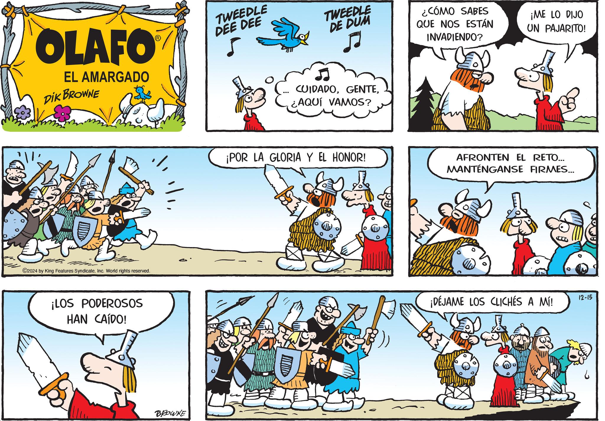 Parallel OCR: OLAFO EL AMARGADO DIK BROWNE TWEEDLE DEE DEE TWEEDLE DE DUM ¿CÓMO SABES QUE NOS ESTÁN INVADIENDO? ¡ME LO DIJO UN PAJARITO! ©2024 by King Features SyndicateInc. World rights reserved. ¡LOS PODEROSOS HAN CAÍDO! BROWNE CUIDADO¿AQUÍ VAMOS? ¡POR LA GLORIA Y EL HONOR! AFRONTEN EL RETO... MANTÉNGANSE FIRMES... ¡DÉJAME LOS CLICHÉS A MÍ! 12-15 OLAFO EL AMARGADO DIK BROWNE TWEEDLE DEE DEE TWEEDLE DE DUM ¿ CÓMO SABES QUE NOS ESTÁN INVADIENDO ? ¡ ME LO DIJO UN PAJARITO ! © 2024 by King Features SyndicateInc. World rights reserved . ¡ LOS PODEROSOS HAN CAÍDO ! BROWNE CUIDADO¿ AQUÍ VAMOS ? ¡ POR LA GLORIA Y EL HONOR ! AFRONTEN EL RETO ... MANTÉNGANSE FIRMES ... ¡ DÉJAME LOS CLICHÉS A MÍ ! 12-15