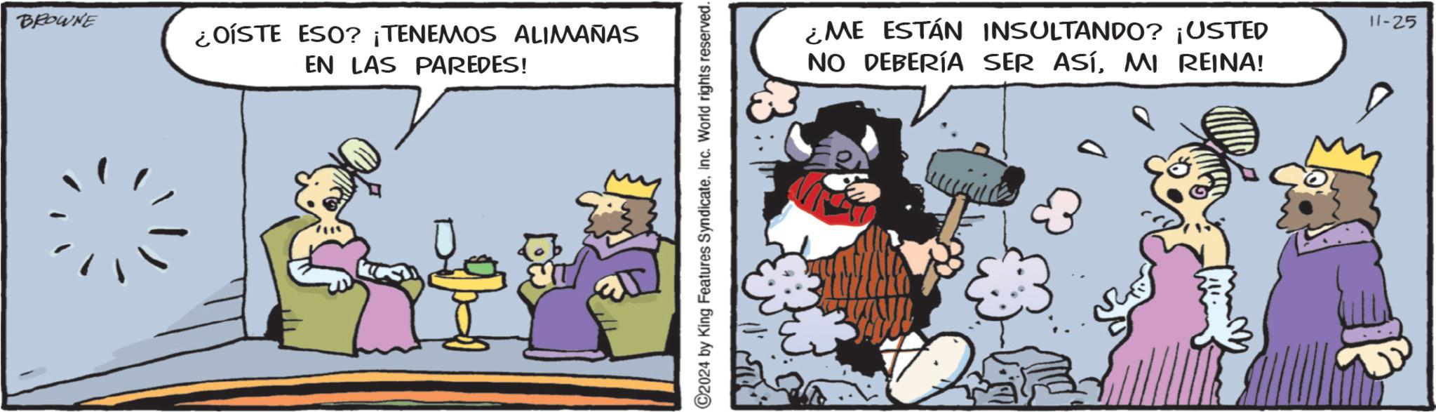 Humour OCR: BROWNE ¿OISTE ESO? ¡TENEMOS ALIMAÑAS EN LAS PAREDES! ©2024 by King Features SyndicateInc. World rights reserved. ¿ME ESTÁN INSULTANDO? ¡USTED NO DEBERÍA SER ASÍMI REINA! 11-25 BROWNE ¿ OISTE ESO ? ¡ TENEMOS ALIMAÑAS EN LAS PAREDES ! © 2024 by King Features SyndicateInc. World rights reserved . ¿ ME ESTÁN INSULTANDO ? ¡ USTED NO DEBERÍA SER ASÍMI REINA ! 11-25