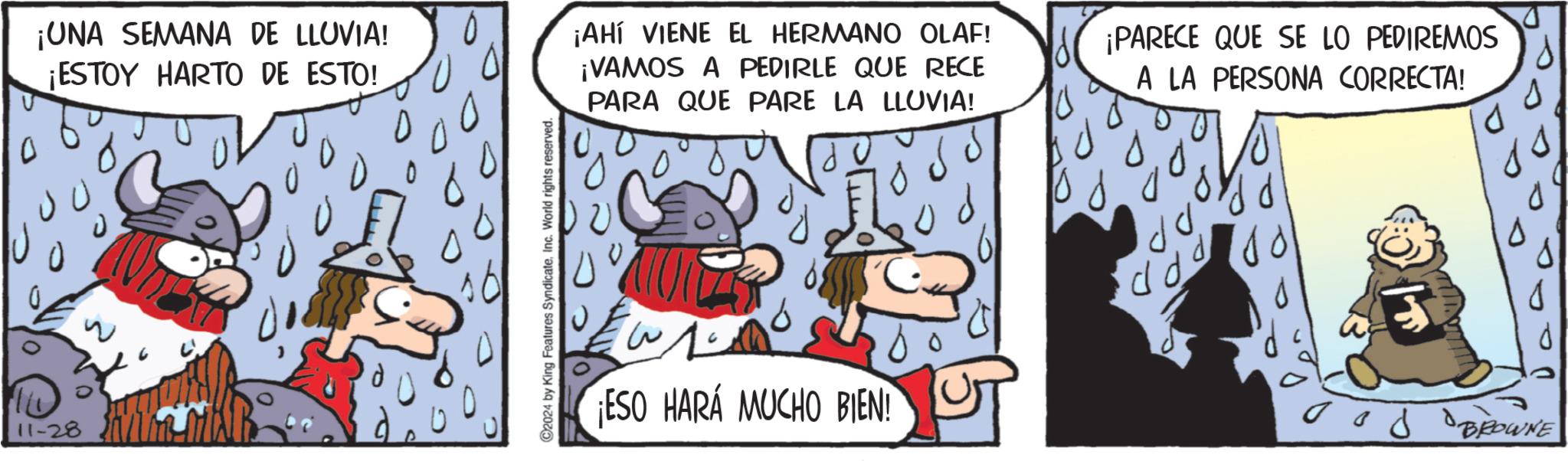 Illustration OCR: 0 ¡UNA SEMANA DE LLUVIA! ¡ESTOY HARTO DE ESTO! 11-28 ? C2024 by King Features SyndicateInc. World rights reserved. ¡AHÍ VIENE EL HERMANO OLAF! ¡VAMOS A PEDIRLE QUE RECE PARA QUE PARE LA LLUVIA! 10 ¡PARECE QUE SE LO PEDIREMOS A LA PERSONA CORRECTA! ESO HARÁ MUCHO BIEN! d dd d ood BROWNE 0 ¡ UNA SEMANA DE LLUVIA ! ¡ ESTOY HARTO DE ESTO ! 11-28 ? C2024 by King Features SyndicateInc. World rights reserved . ¡ AHÍ VIENE EL HERMANO OLAF ! ¡ VAMOS A PEDIRLE QUE RECE PARA QUE PARE LA LLUVIA ! 10 ¡ PARECE QUE SE LO PEDIREMOS A LA PERSONA CORRECTA ! ESO HARÁ MUCHO BIEN ! d dd d ood BROWNE