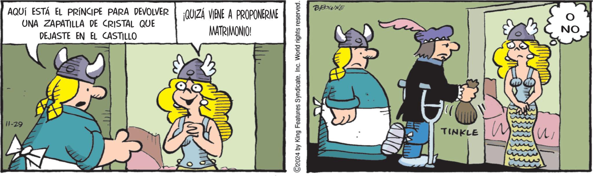 Humour OCR: 11-29 AQUÍ ESTÁ EL PRÍNCIPE PARA DEVOLVER QUIZÁ VIENE A PROPONERME UNA ZAPATILLA DE CRISTAL QUE DEJASTE EN EL CASTILLO MATRIMONIO! ©2024 by King Features SyndicateInc. World rights reserved. BROWNE TINKLE ? NO 11-29 AQUÍ ESTÁ EL PRÍNCIPE PARA DEVOLVER QUIZÁ VIENE A PROPONERME UNA ZAPATILLA DE CRISTAL QUE DEJASTE EN EL CASTILLO MATRIMONIO ! © 2024 by King Features SyndicateInc. World rights reserved . BROWNE TINKLE ? NO
