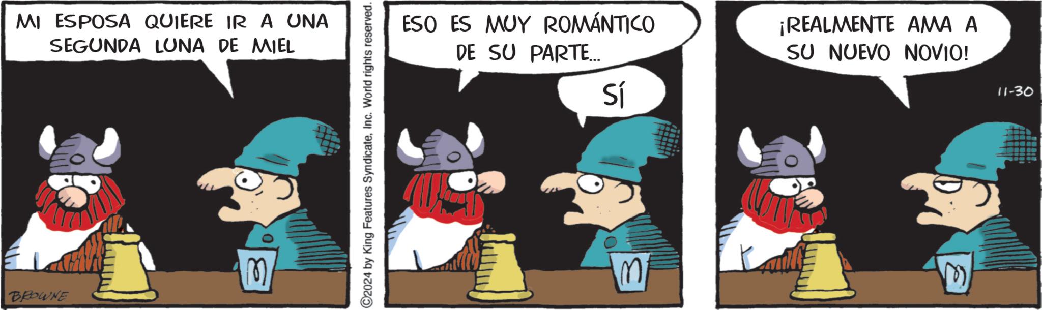 Fictional character OCR: MI ESPOSA QUIERE IR A UNA SEGUNDA LUNA DE MIEL M BROWNE C2024 by King Features SyndicateInc. World rights reserved. ESO ES MUY ROMÁNTICO DE SU PARTE... Sí ¡REALMENTE AMA A SU NUEVO NOVIO! M 11-30 MI ESPOSA QUIERE IR A UNA SEGUNDA LUNA DE MIEL M BROWNE C2024 by King Features SyndicateInc. World rights reserved . ESO ES MUY ROMÁNTICO DE SU PARTE ... Sí ¡ REALMENTE AMA A SU NUEVO NOVIO ! M 11-30