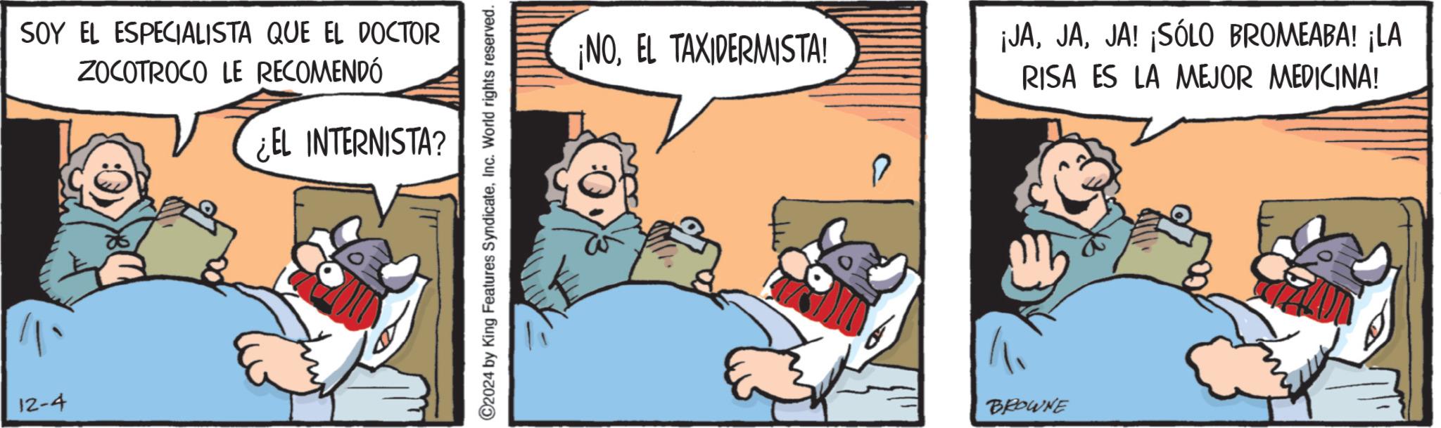 Comic book OCR: 12-4 SOY EL ESPECIALISTA QUE EL DOCTOR ZOCOTROCO LE RECOMENDÓ ¿EL INTERNISTA? ©2024 by King Features SyndicateInc. World rights reserved. ¡NOEL TAXIDERMISTA! BROWNE ¡JAJA! ¡SÓLO BROMEABA! ¡LA RISA ES LA MEJOR MEDICINA! 12-4 SOY EL ESPECIALISTA QUE EL DOCTOR ZOCOTROCO LE RECOMENDÓ ¿ EL INTERNISTA ? © 2024 by King Features SyndicateInc. World rights reserved . ¡ NOEL TAXIDERMISTA ! BROWNE ¡ JAJA ! ¡ SÓLO BROMEABA ! ¡ LA RISA ES LA MEJOR MEDICINA !