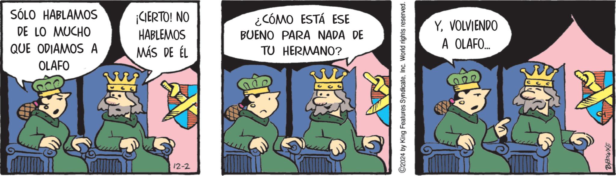 Graphics OCR: SÓLO HABLAMOS DE LO MUCHO QUE ODIAMOS A OLAFO ¡CIERTO! NO HABLEMOS MÁS DE ÉL 12-2 ¿CÓMO ESTÁ ESE BUENO PARA NADA DE TU HERMANO? C2024 by King Features SyndicateInc. World rights reserved. YVOLVIENDO A OLAFO... BROWNE SÓLO HABLAMOS DE LO MUCHO QUE ODIAMOS A OLAFO ¡ CIERTO ! NO HABLEMOS MÁS DE ÉL 12-2 ¿ CÓMO ESTÁ ESE BUENO PARA NADA DE TU HERMANO ? C2024 by King Features SyndicateInc. World rights reserved . YVOLVIENDO A OLAFO ... BROWNE