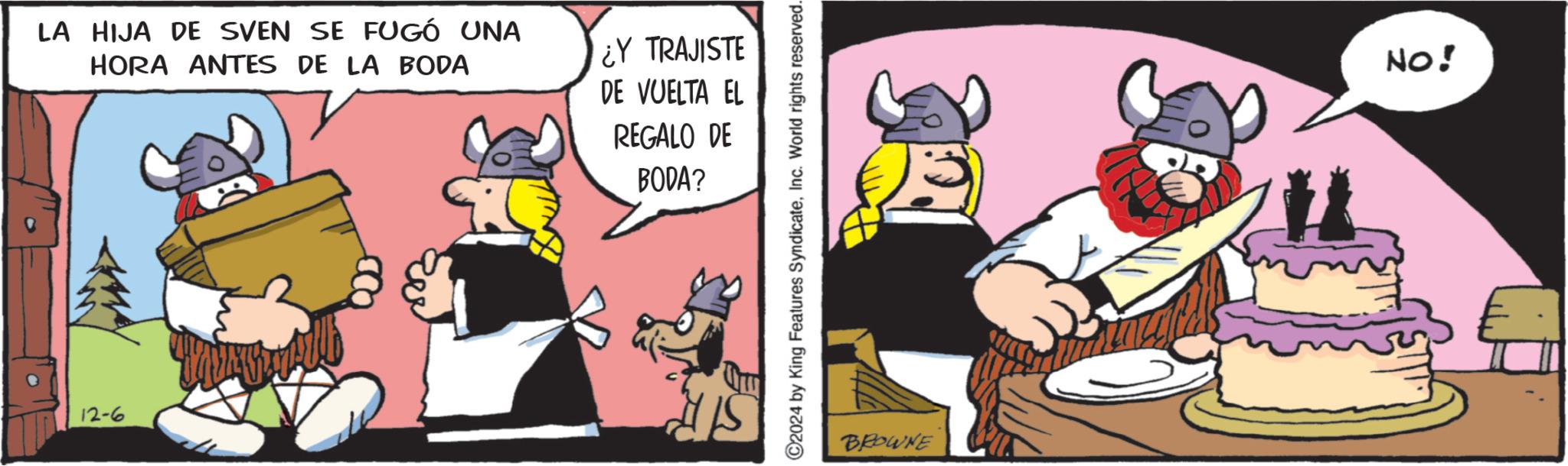 Comic book OCR: LA HIJA DE SVEN SE FUGÓ UNA HORA ANTES DE LA BODA 12-6 ¿Y TRAJISTE DE VUELTA EL REGALO DE BODA? C2024 by King Features SyndicateInc. World rights reserved. BROWNE NO! LA HIJA DE SVEN SE FUGÓ UNA HORA ANTES DE LA BODA 12-6 ¿ Y TRAJISTE DE VUELTA EL REGALO DE BODA ? C2024 by King Features SyndicateInc. World rights reserved . BROWNE NO !