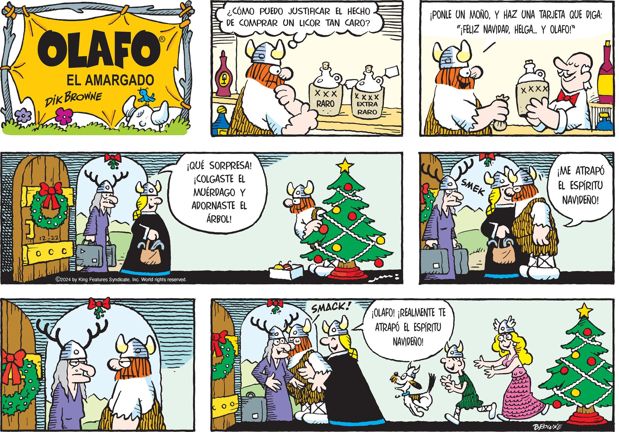 Publication OCR: OLAFO EL AMARGADO DIK BROWNE 12-22 ©2024 by King Features SyndicateInc. World rights reserved. ¿CÓMO PUEDO JUSTIFICAR EL HECHO DE COMPRAR UN LICOR TAN CARO? ¡QUÉ SORPRESA! ¡COLGASTE EL MUÉRDAGO Y ADORNASTE EL ÁRBOL! Xxx RARO XXXX EXTRA RARO SMACK! ¡PONLE UN MOÑOY HAZ UNA TARJETA QUE DIGA: "¡FELIZ NAVIDADHELGA... Y OLAFO!" ¡OLAFO! ¡REALMENTE TE ATRAPÓ EL ESPÍRITU NAVIDEÑO! SMEK XXXX ¡ME ATRAPÓ EL ESPÍRITU NAVIDEÑO! BROWNE OLAFO EL AMARGADO DIK BROWNE 12-22 © 2024 by King Features SyndicateInc. World rights reserved . ¿ CÓMO PUEDO JUSTIFICAR EL HECHO DE COMPRAR UN LICOR TAN CARO ? ¡ QUÉ SORPRESA ! ¡ COLGASTE EL MUÉRDAGO Y ADORNASTE EL ÁRBOL ! Xxx RARO XXXX EXTRA RARO SMACK ! ¡ PONLE UN MOÑOY HAZ UNA TARJETA QUE DIGA : " ¡ FELIZ NAVIDADHELGA ... Y OLAFO ! " ¡ OLAFO ! ¡ REALMENTE TE ATRAPÓ EL ESPÍRITU NAVIDEÑO ! SMEK XXXX ¡ ME ATRAPÓ EL ESPÍRITU NAVIDEÑO ! BROWNE