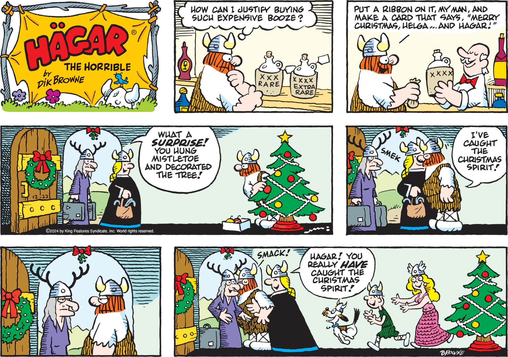 Art OCR: HÄGAR by THE HORRIBLE DIK BROWNE 12-22 ??? HOW CAN I JUSTIFY BUYING SUCH EXPENSIVE BOOZE? PUT A RIBBON ON ITAND MAKE A CARD THAT SAYS"MERRY CHRISTMASHELGA... AND HAGAR!" WHAT A SURPRISE! YOU HUNG MISTLETOE AND DECORATED THE TREE. ©2024 by King Features SyndicateInc. World rights reserved. XXX RARE XXXX EXTRA RARE SMACK! HAGAR! YOU REALLY HAVE CAUGHT THE CHRISTMAS SPIRIT! XXXX SMEK I'VE CAUGHT THE CHRISTMAS SPIRIT. BROWNE HÄGAR by THE HORRIBLE DIK BROWNE 12-22 ??? HOW CAN I JUSTIFY BUYING SUCH EXPENSIVE BOOZE ? PUT A RIBBON ON ITMY MANAND MAKE A CARD THAT SAYS" MERRY CHRISTMASHELGA ... AND HAGAR ! " WHAT A SURPRISE ! YOU HUNG MISTLETOE AND DECORATED THE TREE . © 2024 by King Features SyndicateInc. World rights reserved . XXX RARE XXXX EXTRA RARE SMACK ! HAGAR ! YOU REALLY HAVE CAUGHT THE CHRISTMAS SPIRIT ! XXXX SMEK I'VE CAUGHT THE CHRISTMAS SPIRIT . BROWNE