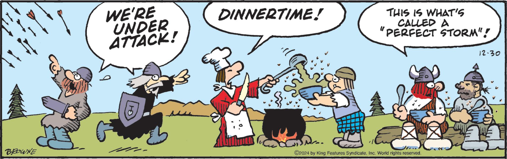 Comic book OCR: BROWNE WE'RE UNDER ATTACK! DINNERTIME! THIS IS WHAT'S CALLED A " PERFECT STORM"! 12-30 ©2024 by King Features SyndicateInc. World rights reserved. BROWNE WE'RE UNDER ATTACK ! DINNERTIME ! THIS IS WHAT'S CALLED A " PERFECT STORM " ! 12-30 © 2024 by King Features SyndicateInc. World rights reserved .