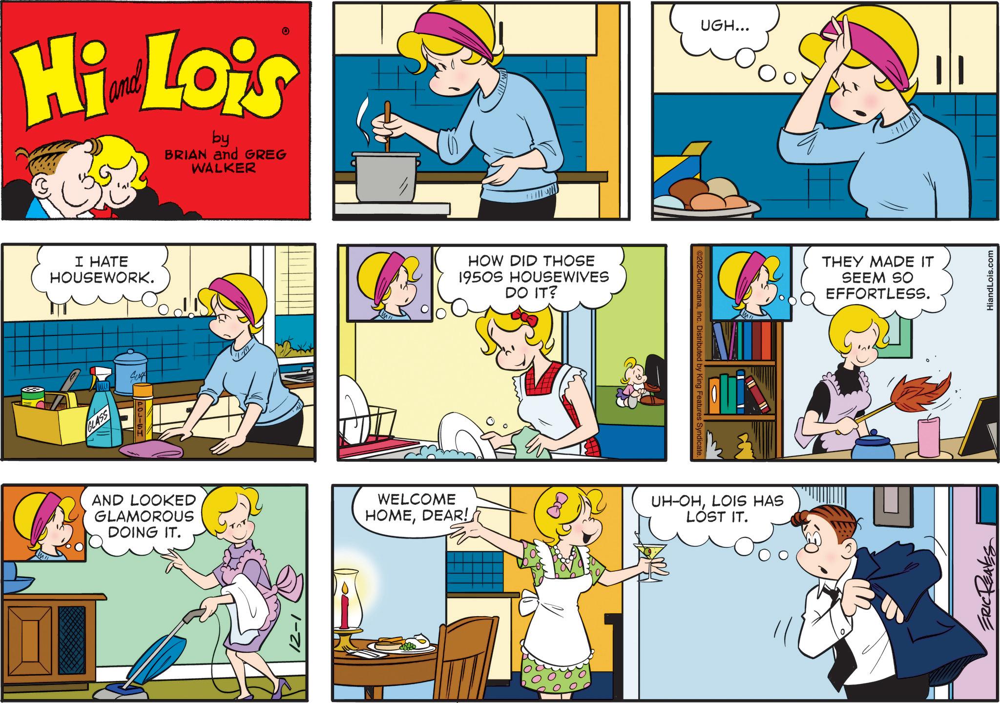 Line OCR: Hi Lois by BRIAN and GREG WALKER I HATE HOUSEWORK. GLASS Suge AND LOOKED GLAMOROUS DOING IT. HOW DID THOSE 1950S HOUSEWIVES DO IT? C2024ComicanaInc. Distributed by King Features Syndicate. UGH... WELCOME HOMEDEAR! UH-OHLOIS HAS LOST IT. THEY MADE IT SEEM SO EFFORTLESS. ERIC REAVES HiandLois.com Hi Lois by BRIAN and GREG WALKER I HATE HOUSEWORK . GLASS Suge AND LOOKED GLAMOROUS DOING IT . HOW DID THOSE 1950S HOUSEWIVES DO IT ? C2024ComicanaInc. Distributed by King Features Syndicate . UGH ... WELCOME HOMEDEAR ! UH - OHLOIS HAS LOST IT . THEY MADE IT SEEM SO EFFORTLESS . ERIC REAVES HiandLois.com
