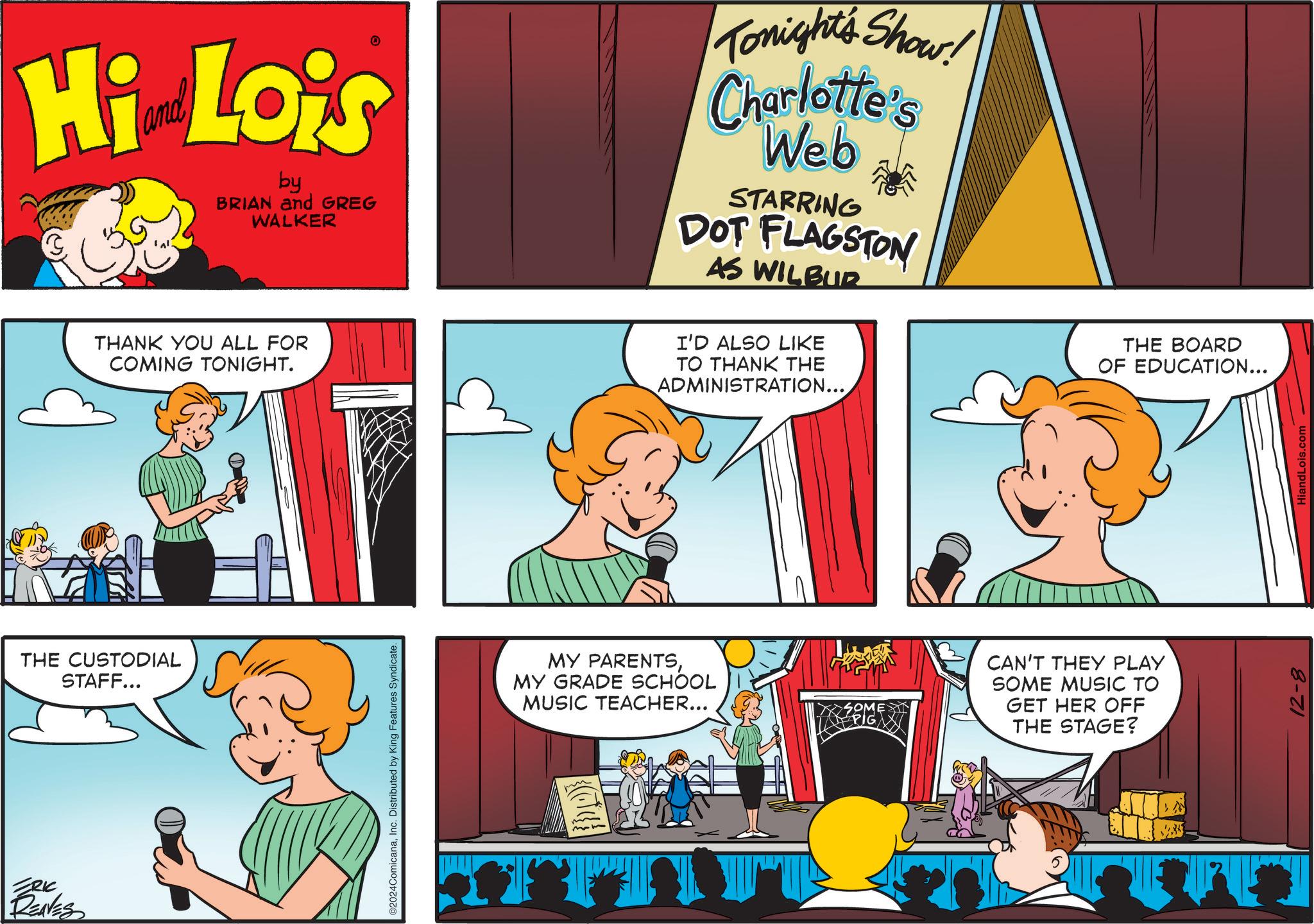 Parallel OCR: Hi Lois by BRIAN and GREG WALKER Tonight's Show! Charlotte's Web STARRING DOT FLAGSTON AS WILBUR THANK YOU ALL FOR COMING TONIGHT. I'D ALSO LIKE TO THANK THE ADMINISTRATION... THE CUSTODIAL STAFF... ERIC RENES ©2024ComicanaInc. Distributed by King Features Syndicate. MY PARENTSMY GRADE SCHOOL MUSIC TEACHER... SOME EPIG I CAN'T THEY PLAY SOME MUSIC TO GET HER OFF THE STAGE? THE BOARD OF EDUCATION... 12-8 HiandLois.com Hi Lois by BRIAN and GREG WALKER Tonight's Show ! Charlotte's Web STARRING DOT FLAGSTON AS WILBUR THANK YOU ALL FOR COMING TONIGHT . I'D ALSO LIKE TO THANK THE ADMINISTRATION ... THE CUSTODIAL STAFF ... ERIC RENES © 2024ComicanaInc. Distributed by King Features Syndicate . MY PARENTSMY GRADE SCHOOL MUSIC TEACHER ... SOME EPIG I CAN'T THEY PLAY SOME MUSIC TO GET HER OFF THE STAGE ? THE BOARD OF EDUCATION ... 12-8 HiandLois.com