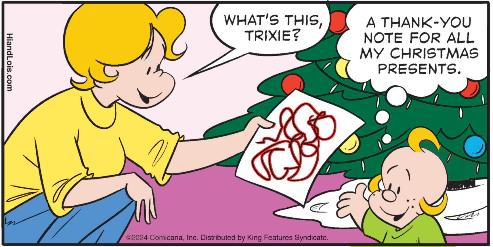 Fictional character OCR: HiandLois.com WHAT'S THISTRIXIE? A THANK-YOU NOTE FOR ALL MY CHRISTMAS PRESENTS. ©2024 ComicanaInc. Distributed by King Features Syndicate. HiandLois.com WHAT'S THISTRIXIE ? A THANK - YOU NOTE FOR ALL MY CHRISTMAS PRESENTS . © 2024 ComicanaInc. Distributed by King Features Syndicate .
