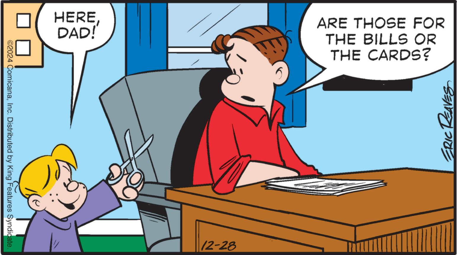 Comics OCR: ©2024 ComicanaInc. Distributed by King Features Syndicate. HEREDAD! 12-28 ARE THOSE FOR THE BILLS OR THE CARDS? ERIC REAVES © 2024 ComicanaInc. Distributed by King Features Syndicate . HEREDAD ! 12-28 ARE THOSE FOR THE BILLS OR THE CARDS ? ERIC REAVES