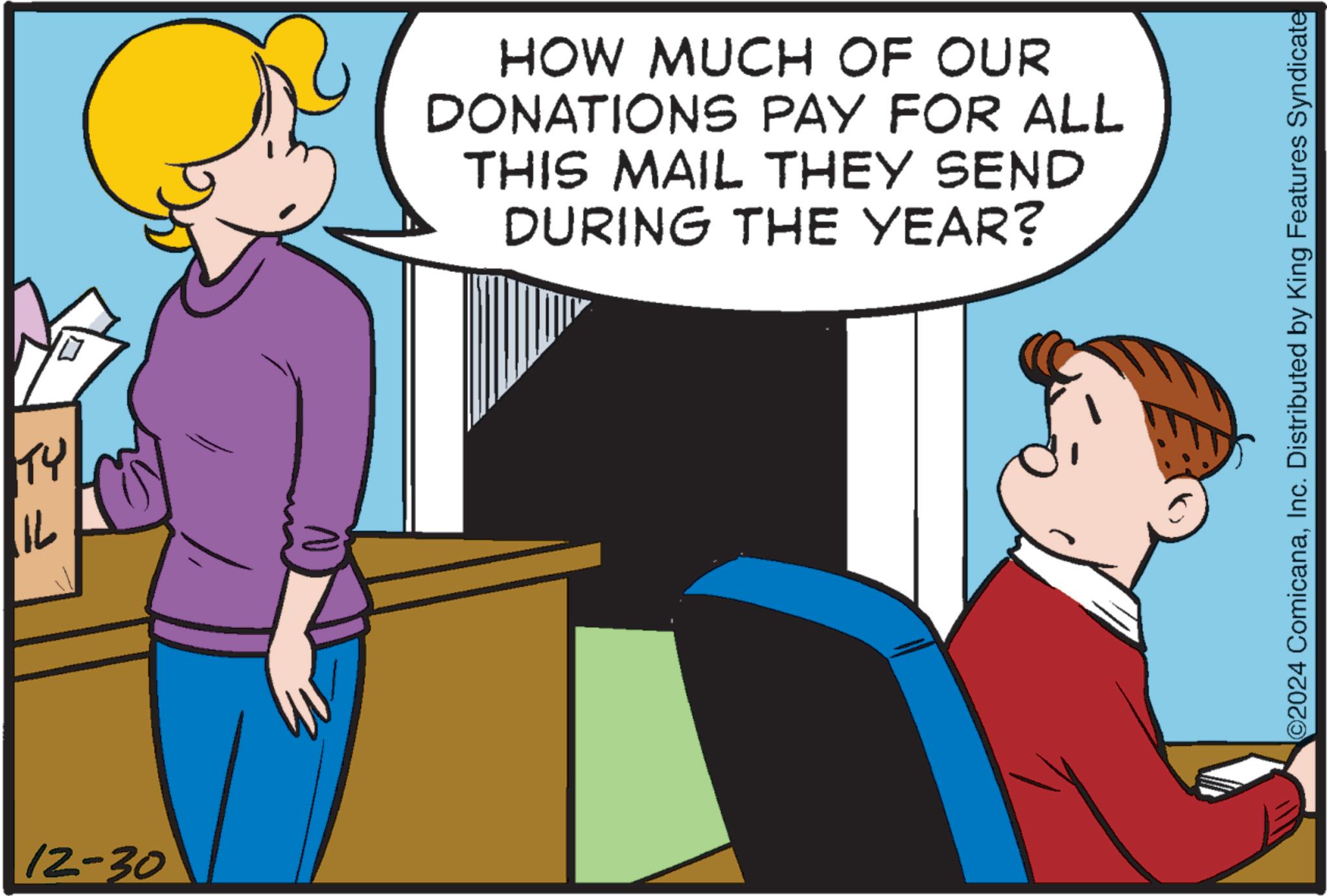 Pleased OCR: TY ? 12-30 HOW MUCH OF OUR DONATIONS PAY FOR ALL THIS MAIL THEY SEND DURING THE YEAR? 2024 ComicanaInc. Distributed by King Features Syndicate TY ? 12-30 HOW MUCH OF OUR DONATIONS PAY FOR ALL THIS MAIL THEY SEND DURING THE YEAR ? 2024 ComicanaInc. Distributed by King Features Syndicate