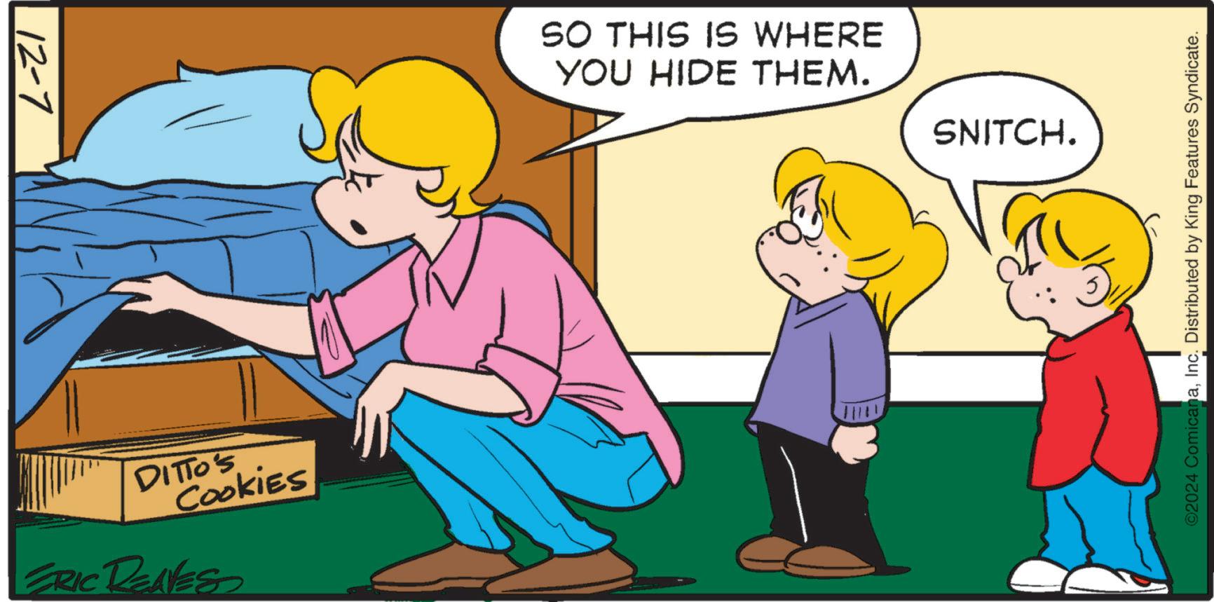 Gesture OCR: 12-7 DITTO'S Cookies ERIC REAVES SO THIS IS WHERE YOU HIDE THEM. SNITCH. ©2024 ComicanaInc. Distributed by King Features Syndicate. 12-7 DITTO'S Cookies ERIC REAVES SO THIS IS WHERE YOU HIDE THEM . SNITCH . © 2024 ComicanaInc. Distributed by King Features Syndicate .