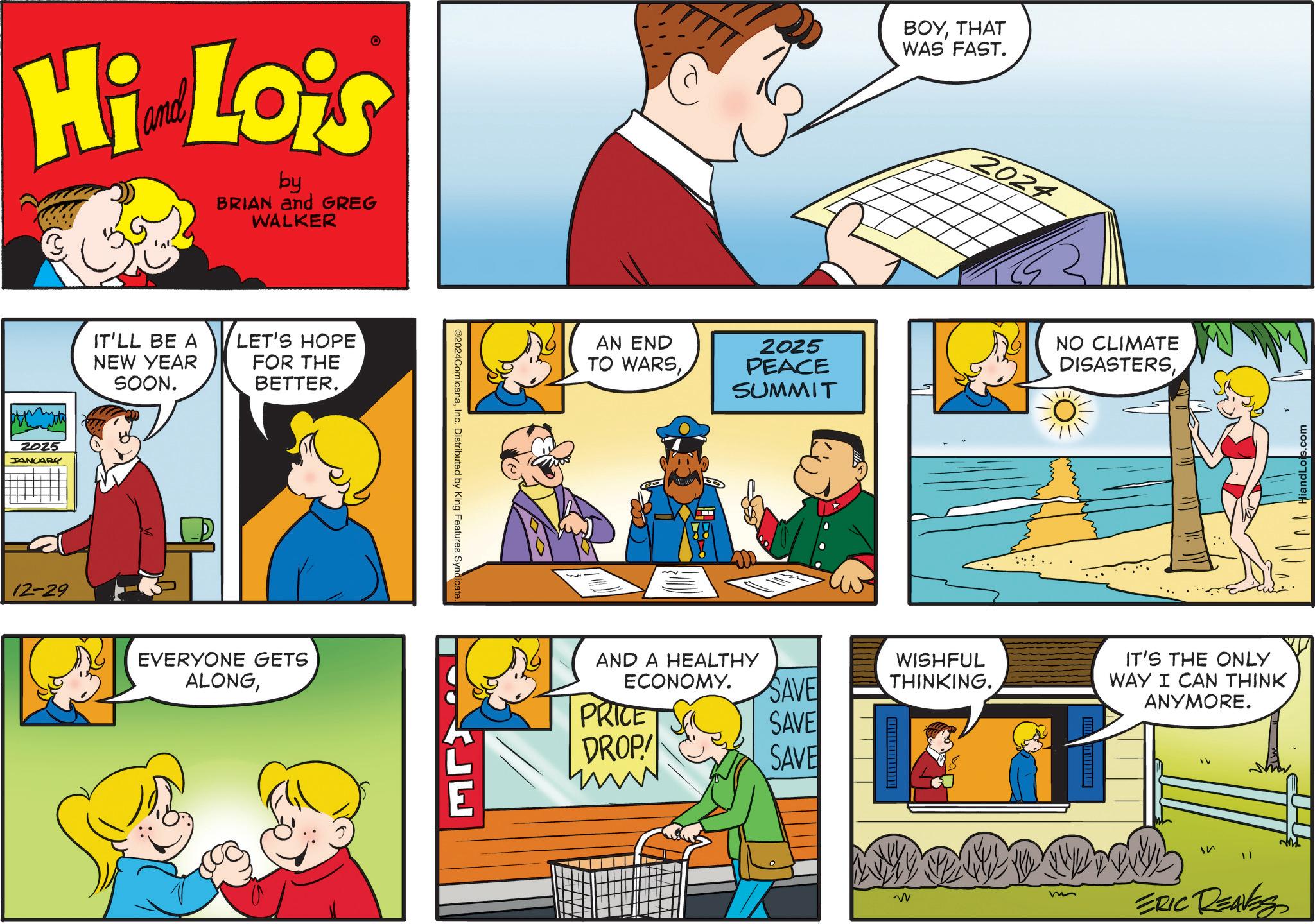 People OCR: Hi Lois by BRIAN and GREG WALKER 2025 JANUARY 12-29 IT'LL BE A NEW YEAR SOON. LET'S HOPE FOR THE BETTER. EVERYONE GETS ALONGInc. Distributed by King Features Syndicate. ?????? AN END TO WARS2025 PEACE SUMMIT AND A HEALTHY ECONOMY. PRICE DROP! BOYTHAT WAS FAST. 2024 NO CLIMATE DISASTERSHiandLois.com SAVE WISHFUL THINKING. IT'S THE ONLY WAY I CAN THINK ANYMORE. SAVE SAVE IV W ERIC REAVES Hi Lois by BRIAN and GREG WALKER 2025 JANUARY 12-29 IT'LL BE A NEW YEAR SOON . LET'S HOPE FOR THE BETTER . EVERYONE GETS ALONG© 2024ComicanaInc. Distributed by King Features Syndicate . ?????? AN END TO WARS2025 PEACE SUMMIT AND A HEALTHY ECONOMY . PRICE DROP ! BOYTHAT WAS FAST . 2024 NO CLIMATE DISASTERSHiandLois.com SAVE WISHFUL THINKING . IT'S THE ONLY WAY I CAN THINK ANYMORE . SAVE SAVE IV W ERIC REAVES