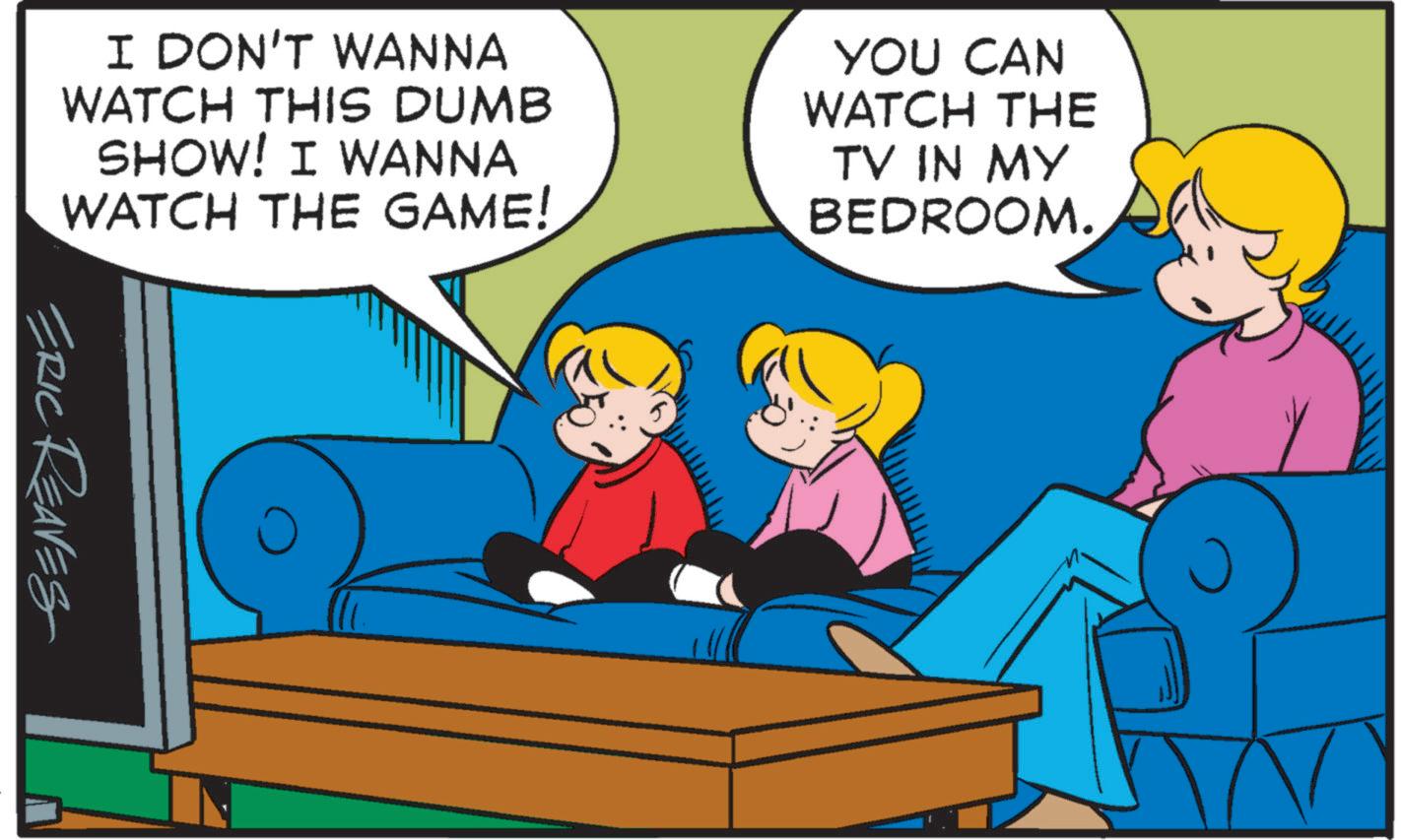 Comfort OCR: I DON'T WANNA WATCH THIS DUMB SHOW! I WANNA WATCH THE GAME! YOU CAN WATCH THE TV IN MY BEDROOM. ERIC REAVES I DON'T WANNA WATCH THIS DUMB SHOW ! I WANNA WATCH THE GAME ! YOU CAN WATCH THE TV IN MY BEDROOM . ERIC REAVES