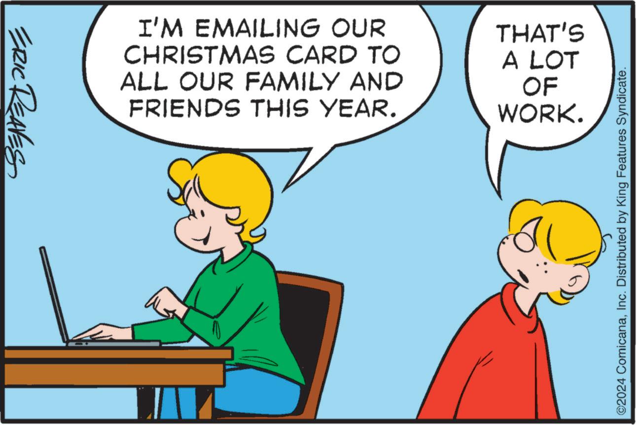 Line OCR: ERIC REAVES I'M EMAILING OUR CHRISTMAS CARD TO ALL OUR FAMILY AND FRIENDS THIS YEAR. THAT'S A LOT OF WORK. ©2024 ComicanaInc. Distributed by King Features Syndicate. ERIC REAVES I'M EMAILING OUR CHRISTMAS CARD TO ALL OUR FAMILY AND FRIENDS THIS YEAR . THAT'S A LOT OF WORK . © 2024 ComicanaInc. Distributed by King Features Syndicate .