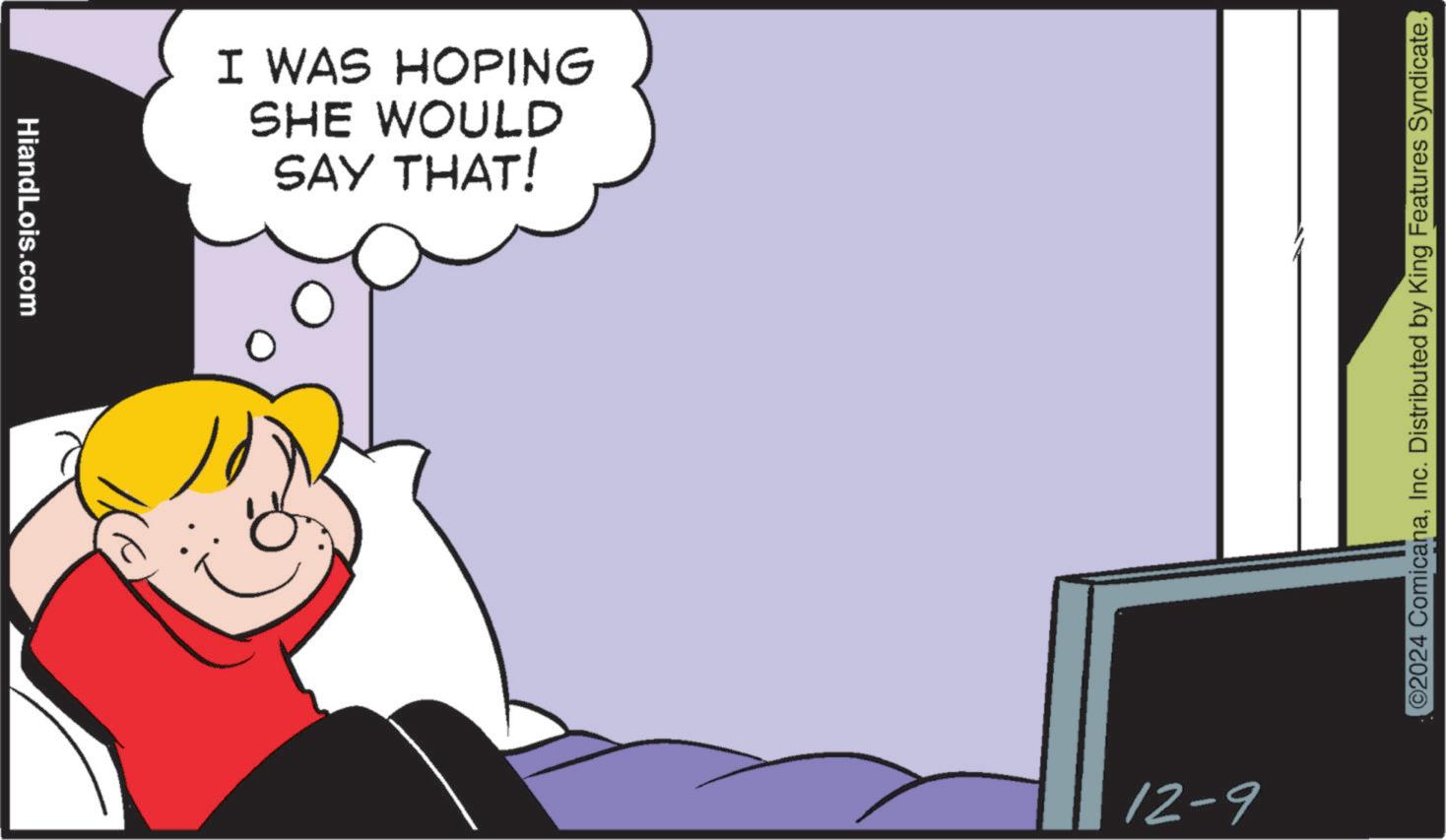 Pleased OCR: HiandLois.com I WAS HOPING SHE WOULD SAY THAT! 12-9 ©2024 ComicanaInc. Distributed by King Features Syndicate. HiandLois.com I WAS HOPING SHE WOULD SAY THAT ! 12-9 © 2024 ComicanaInc. Distributed by King Features Syndicate .