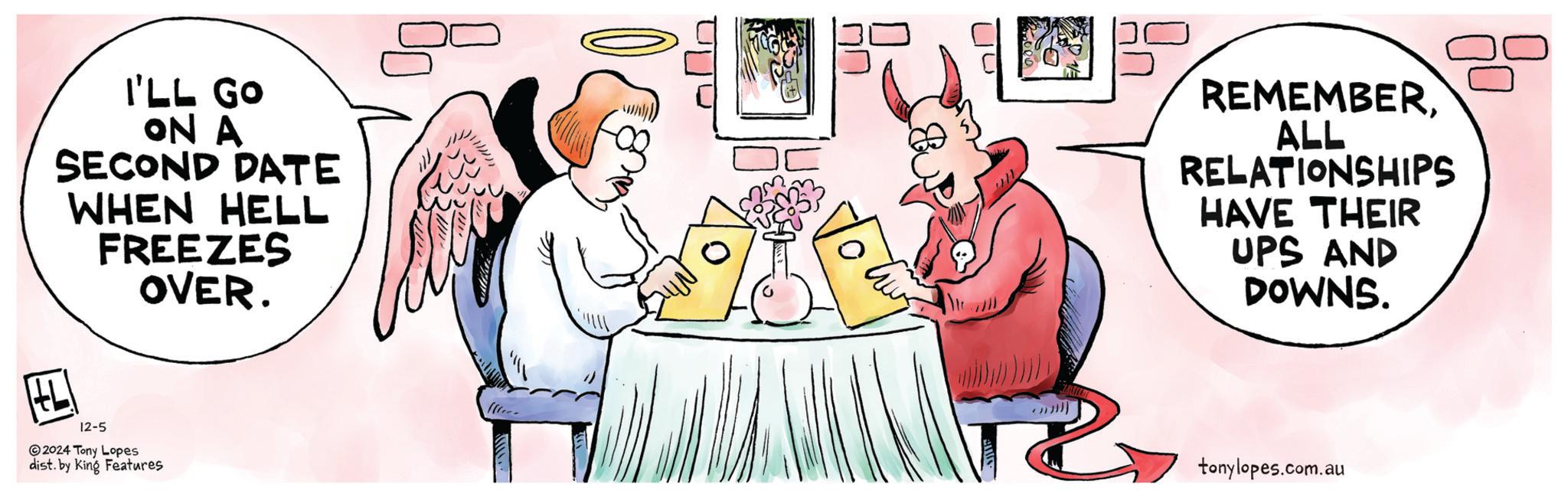 Font OCR: I'LL GO ON A SECOND DATE WHEN HELL FREEZES OVER. REMEMBERALL RELATIONSHIPS HAVE THEIR UPS AND DOWNS. 12-5 2024 Tony Lopes dist. by King Features tonylopes.com.au I'LL GO ON A SECOND DATE WHEN HELL FREEZES OVER . REMEMBERALL RELATIONSHIPS HAVE THEIR UPS AND DOWNS . 12-5 2024 Tony Lopes dist . by King Features tonylopes.com.au