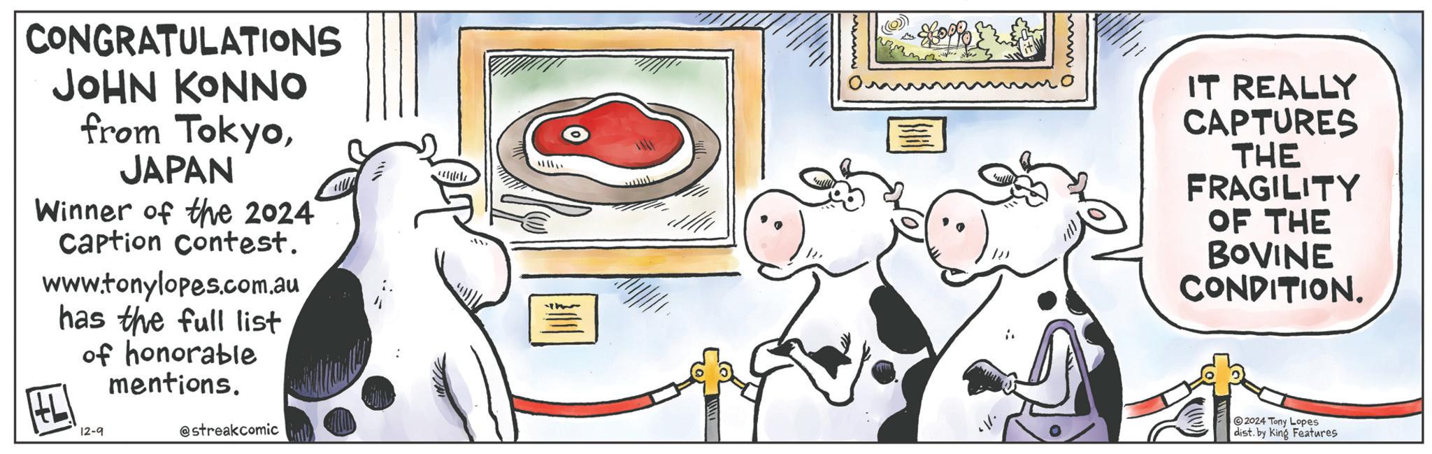 Font OCR: CONGRATULATIONS JOHN KONNO from TokyoJAPAN Winner of the 2024 Caption Contest. www.tonylopes.com.au has the full list of honorable HL 12-9 mentions. @streakcomic IT REALLY CAPTURES THE FRAGILITY OF THE BOVINE CONDITION. 2024 Tony Lopes dist. by King Features CONGRATULATIONS JOHN KONNO from TokyoJAPAN Winner of the 2024 Caption Contest . www.tonylopes.com.au has the full list of honorable HL 12-9 mentions . @streakcomic IT REALLY CAPTURES THE FRAGILITY OF THE BOVINE CONDITION . 2024 Tony Lopes dist . by King Features