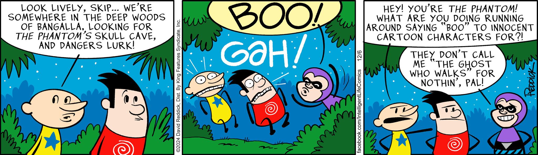 Sharing OCR: wwwww www ?? LOOK LIVELYSKIP... WE'RE SOMEWHERE IN THE DEEP WOODS OF BANGALLALOOKING FOR THE PHANTOM'S SKULL CAVEAND DANGERS LURK! ©2024 David ReddickInc. BOO! G?H facebook.com/IntelligentLifeComics 12/6 HEY! YOU'RE THE PHANTOM! WHAT ARE YOU DOING RUNNING AROUND SAYING "BOO" TO INNOCENT CARTOON CHARACTERS FOR?! THEY DON'T CALL ME "THE GHOST WHO WALKS" FOR NOTHIN'PAL! REDDICK wwwww www ?? LOOK LIVELYSKIP ... WE'RE SOMEWHERE IN THE DEEP WOODS OF BANGALLALOOKING FOR THE PHANTOM'S SKULL CAVEAND DANGERS LURK ! © 2024 David ReddickDist . By King Features SyndicateInc. BOO ! G?H facebook.com/IntelligentLifeComics 12/6 HEY ! YOU'RE THE PHANTOM ! WHAT ARE YOU DOING RUNNING AROUND SAYING " BOO " TO INNOCENT CARTOON CHARACTERS FOR ?! THEY DON'T CALL ME " THE GHOST WHO WALKS " FOR NOTHIN 'PAL ! REDDICK