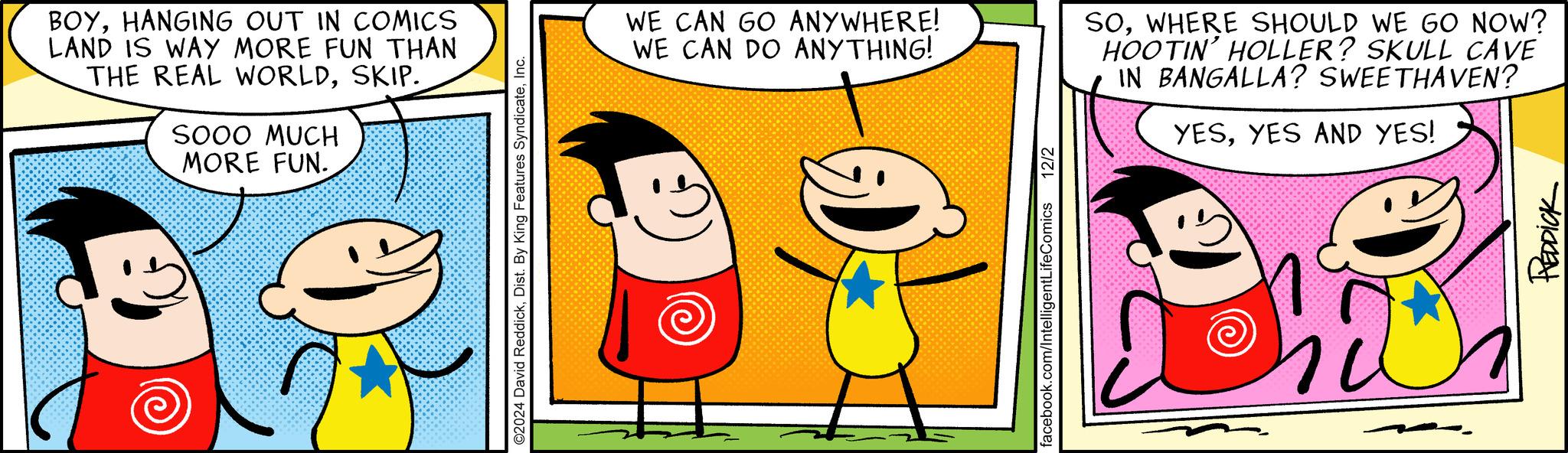 Art OCR: BOYHANGING OUT IN COMICS LAND IS WAY MORE FUN THAN THE REAL WORLDSKIP. SOOO MUCH MORE FUN. ©2024 David ReddickInc. WE CAN GO ANYWHERE! WE CAN DO ANYTHING! SOWHERE SHOULD WE GO NOW? HOOTIN' HOLLER? SKULL CAVE IN BANGALLA? SWEETHAVEN? YESYES AND YES! facebook.com/IntelligentLifeComics 12/2 REDDICK BOYHANGING OUT IN COMICS LAND IS WAY MORE FUN THAN THE REAL WORLDSKIP . SOOO MUCH MORE FUN . © 2024 David ReddickDist . By King Features SyndicateInc. WE CAN GO ANYWHERE ! WE CAN DO ANYTHING ! SOWHERE SHOULD WE GO NOW ? HOOTIN ' HOLLER ? SKULL CAVE IN BANGALLA ? SWEETHAVEN ? YESYES AND YES ! facebook.com/IntelligentLifeComics 12/2 REDDICK