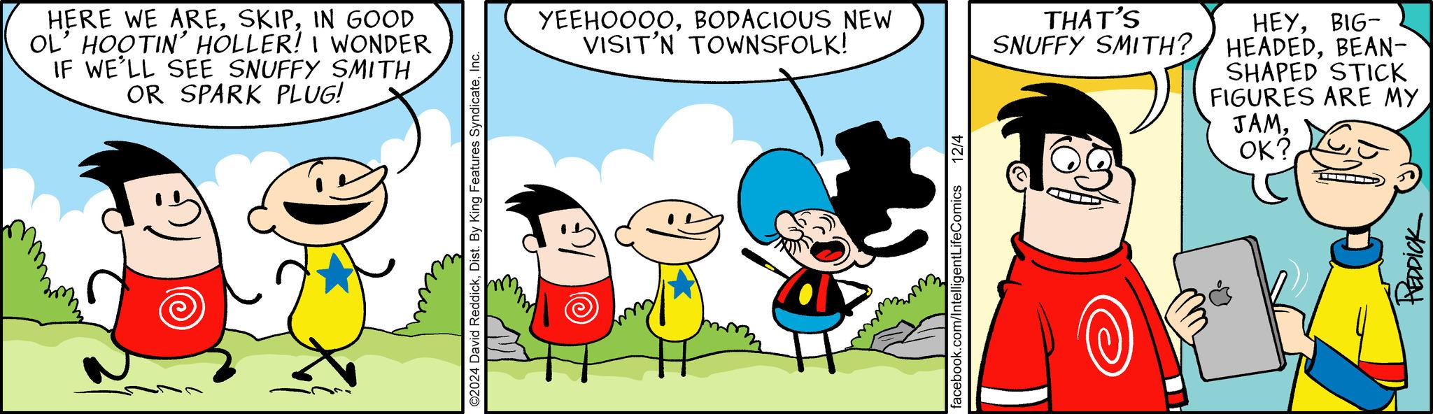 Gesture OCR: HERE WE AREIN GOOD OL' HOOTIN' HOLLER! I WONDER IF WE'LL SEE SNUFFY SMITH OR SPARK PLUG! ©2024 David ReddickInc. YEEHOOOOBODACIOUS NEW VISIT'N TOWNSFOLK! facebook.com/IntelligentLifeComics 12/4 THAT'S SNUFFY SMITH? HEYBIG- HEADEDBEAN- SHAPED STICK FIGURES ARE MY JAMOK? HEDDICK HERE WE AREIN GOOD OL' HOOTIN ' HOLLER ! I WONDER IF WE'LL SEE SNUFFY SMITH OR SPARK PLUG ! © 2024 David ReddickDist . By King Features SyndicateInc. YEEHOOOOBODACIOUS NEW VISIT'N TOWNSFOLK ! facebook.com/IntelligentLifeComics 12/4 THAT'S SNUFFY SMITH ? HEYBIG- HEADEDBEAN- SHAPED STICK FIGURES ARE MY JAMOK ? HEDDICK