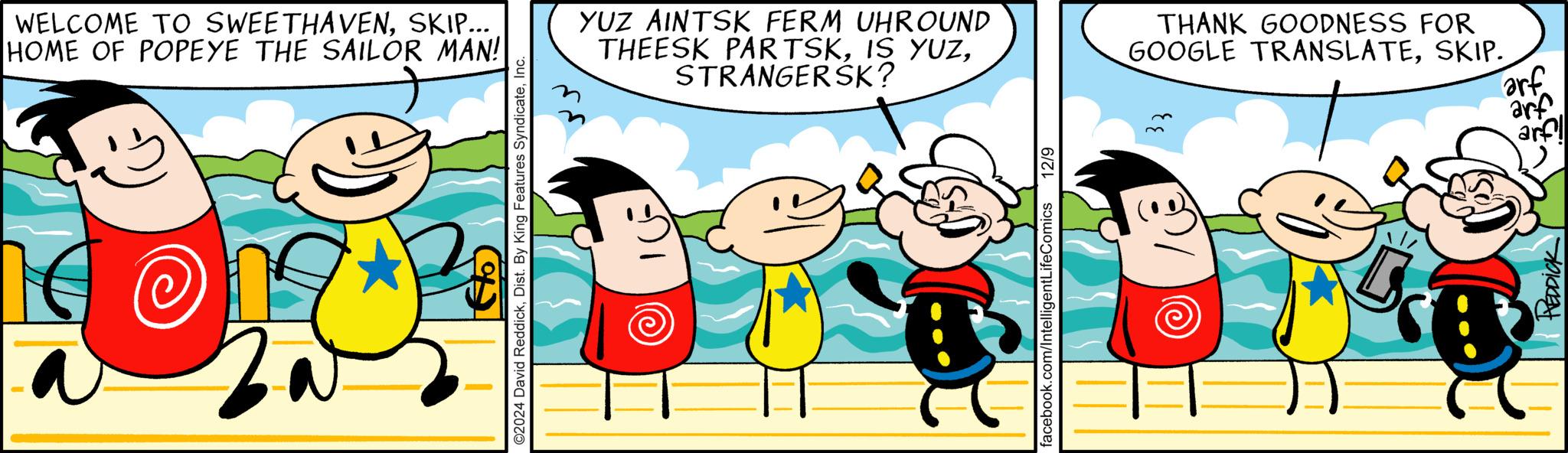 Comics OCR: WELCOME TO SWEETHAVENSKIP... HOME OF POPEYE THE SAILOR MAN! 2 ©2024 David ReddickInc. YUZ AINTSK FERM UHROUND THEESK PARTSKSTRANGERSK? facebook.com/IntelligentLife Comics 12/9 THANK GOODNESS FOR GOOGLE TRANSLATESKIP. HEDDICK arf arf arf WELCOME TO SWEETHAVENSKIP ... HOME OF POPEYE THE SAILOR MAN ! 2 © 2024 David ReddickDist . By King Features SyndicateInc. YUZ AINTSK FERM UHROUND THEESK PARTSKIS YUZSTRANGERSK ? facebook.com/IntelligentLife Comics 12/9 THANK GOODNESS FOR GOOGLE TRANSLATESKIP . HEDDICK arf arf arf
