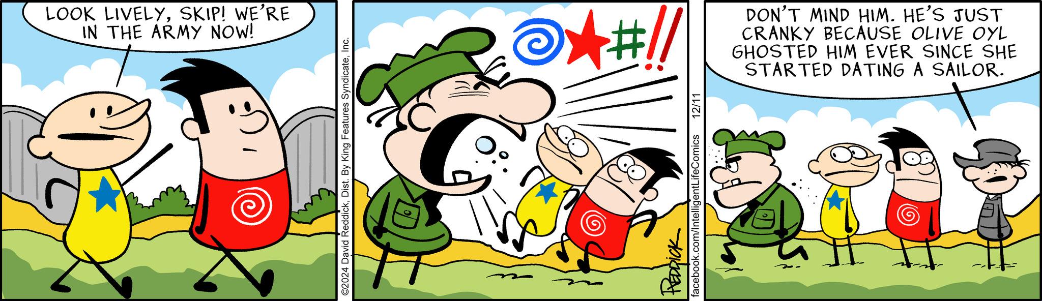 Comic book OCR: LOOK LIVELYSKIP! WE'RE IN THE ARMY NOW! ©2024 David ReddickInc. m +#!/ DON'T MIND HIM. HE'S JUST CRANKY BECAUSE OLIVE OYL GHOSTED HIM EVER SINCE SHE STARTED DATING A SAILOR. REDDICK facebook.com/IntelligentLifeComics 12/11 LOOK LIVELYSKIP ! WE'RE IN THE ARMY NOW ! © 2024 David ReddickDist . By King Features SyndicateInc. m + # ! / DON'T MIND HIM . HE'S JUST CRANKY BECAUSE OLIVE OYL GHOSTED HIM EVER SINCE SHE STARTED DATING A SAILOR . REDDICK facebook.com/IntelligentLifeComics 12/11