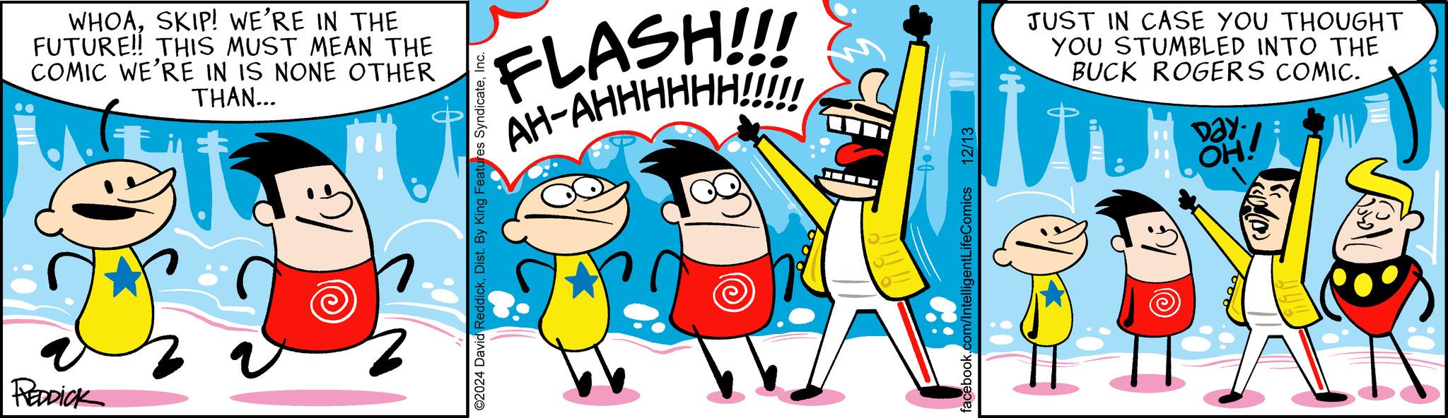 Pleased OCR: REDDICK WHOASKIP! WE'RE IN THE FUTURE!! THIS MUST MEAN THE COMIC WE'RE IN IS NONE OTHER THAN... FLASH!!!! AH-AHHHHHH!!!!! ©2024 David ReddickInc. facebook.com/IntelligentLifeComics 12/13 JUST IN CASE YOU THOUGHT YOU STUMBLED INTO THE BUCK ROGERS COMIC. Day OH! REDDICK WHOASKIP ! WE'RE IN THE FUTURE !! THIS MUST MEAN THE COMIC WE'RE IN IS NONE OTHER THAN ... FLASH !!!! AH - AHHHHHH !!!!! © 2024 David ReddickDist . By King Features SyndicateInc. facebook.com/IntelligentLifeComics 12/13 JUST IN CASE YOU THOUGHT YOU STUMBLED INTO THE BUCK ROGERS COMIC . Day OH !