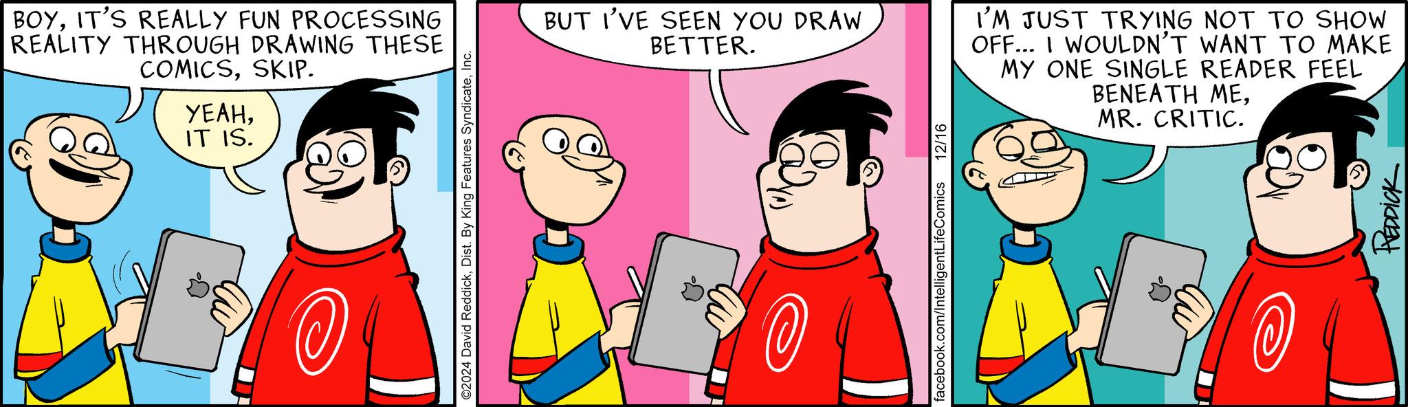 Pleased OCR: BOYIT'S REALLY FUN PROCESSING REALITY THROUGH DRAWING THESE COMICSSKIP. ????IT IS. ?? ©2024 David ReddickInc. BUT I'VE SEEN YOU DRAW BETTER. I'M JUST TRYING NOT TO SHOW OFF... I WOULDN'T WANT TO MAKE MY ONE SINGLE READER FEEL BENEATH MEMR. CRITIC. ?? facebook.com/IntelligentLifeComics 12/16 REDDICK BOYIT'S REALLY FUN PROCESSING REALITY THROUGH DRAWING THESE COMICSSKIP . ????IT IS . ?? © 2024 David ReddickDist . By King Features SyndicateInc. BUT I'VE SEEN YOU DRAW BETTER . I'M JUST TRYING NOT TO SHOW OFF ... I WOULDN'T WANT TO MAKE MY ONE SINGLE READER FEEL BENEATH MEMR . CRITIC . ?? facebook.com/IntelligentLifeComics 12/16 REDDICK