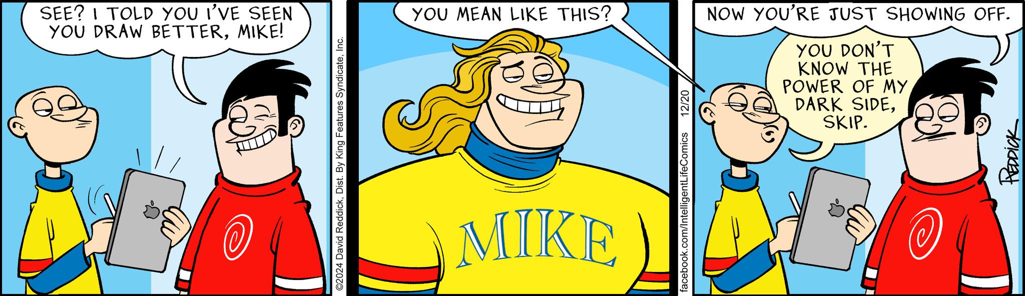 Fiction OCR: SEE? I TOLD YOU I'VE SEEN YOU DRAW BETTERMIKE! ?? @ ©2024 David ReddickInc. YOU MEAN LIKE THIS? MIKE facebook.com/IntelligentLifeComics 12/20 NOW YOU'RE JUST SHOWING OFF. YOU DON'T KNOW THE POWER OF MY. DARK SIDESKIP. ?? REDDICK SEE ? I TOLD YOU I'VE SEEN YOU DRAW BETTERMIKE ! ?? @ © 2024 David ReddickDist . By King Features SyndicateInc. YOU MEAN LIKE THIS ? MIKE facebook.com/IntelligentLifeComics 12/20 NOW YOU'RE JUST SHOWING OFF . YOU DON'T KNOW THE POWER OF MY . DARK SIDESKIP . ?? REDDICK